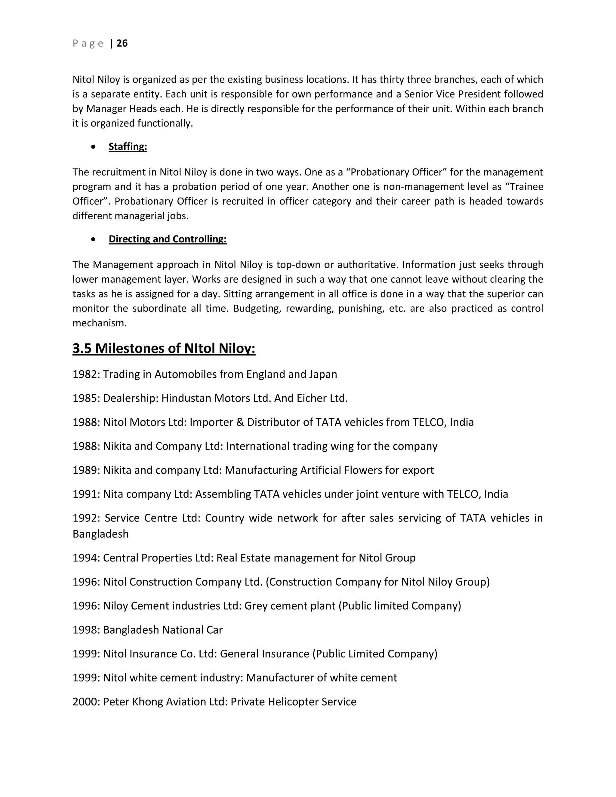 P a g e | 26
Nitol Niloy is organized as per the existing business locations. It has thirty three branches, each of which
is a separate entity. Each unit is responsible for own performance and a Senior Vice President followed
by Manager Heads each. He is directly responsible for the performance of their unit. Within each branch
it is organized functionally.
 Staffing:
The recruitment in Nitol Niloy is done in two ways. One as a “Probationary Officer” for the management
program and it has a probation period of one year. Another one is non-management level as “Trainee
Officer”. Probationary Officer is recruited in officer category and their career path is headed towards
different managerial jobs.
 Directing and Controlling:
The Management approach in Nitol Niloy is top-down or authoritative. Information just seeks through
lower management layer. Works are designed in such a way that one cannot leave without clearing the
tasks as he is assigned for a day. Sitting arrangement in all office is done in a way that the superior can
monitor the subordinate all time. Budgeting, rewarding, punishing, etc. are also practiced as control
mechanism.
3.5 Milestones of NItol Niloy:
1982: Trading in Automobiles from England and Japan
1985: Dealership: Hindustan Motors Ltd. And Eicher Ltd.
1988: Nitol Motors Ltd: Importer & Distributor of TATA vehicles from TELCO, India
1988: Nikita and Company Ltd: International trading wing for the company
1989: Nikita and company Ltd: Manufacturing Artificial Flowers for export
1991: Nita company Ltd: Assembling TATA vehicles under joint venture with TELCO, India
1992: Service Centre Ltd: Country wide network for after sales servicing of TATA vehicles in
Bangladesh
1994: Central Properties Ltd: Real Estate management for Nitol Group
1996: Nitol Construction Company Ltd. (Construction Company for Nitol Niloy Group)
1996: Niloy Cement industries Ltd: Grey cement plant (Public limited Company)
1998: Bangladesh National Car
1999: Nitol Insurance Co. Ltd: General Insurance (Public Limited Company)
1999: Nitol white cement industry: Manufacturer of white cement
2000: Peter Khong Aviation Ltd: Private Helicopter Service
 