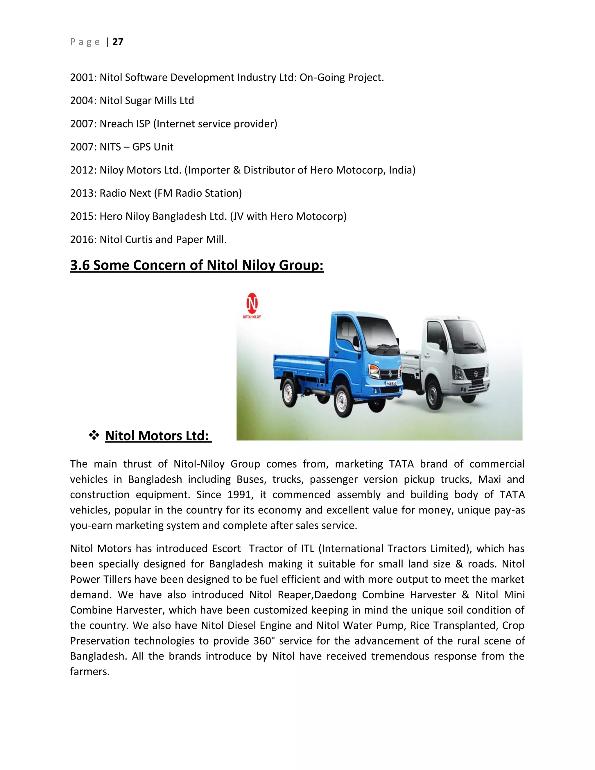 P a g e | 27
2001: Nitol Software Development Industry Ltd: On-Going Project.
2004: Nitol Sugar Mills Ltd
2007: Nreach ISP (Internet service provider)
2007: NITS – GPS Unit
2012: Niloy Motors Ltd. (Importer & Distributor of Hero Motocorp, India)
2013: Radio Next (FM Radio Station)
2015: Hero Niloy Bangladesh Ltd. (JV with Hero Motocorp)
2016: Nitol Curtis and Paper Mill.
3.6 Some Concern of Nitol Niloy Group:
 Nitol Motors Ltd:
The main thrust of Nitol-Niloy Group comes from, marketing TATA brand of commercial
vehicles in Bangladesh including Buses, trucks, passenger version pickup trucks, Maxi and
construction equipment. Since 1991, it commenced assembly and building body of TATA
vehicles, popular in the country for its economy and excellent value for money, unique pay-as
you-earn marketing system and complete after sales service.
Nitol Motors has introduced Escort Tractor of ITL (International Tractors Limited), which has
been specially designed for Bangladesh making it suitable for small land size & roads. Nitol
Power Tillers have been designed to be fuel efficient and with more output to meet the market
demand. We have also introduced Nitol Reaper,Daedong Combine Harvester & Nitol Mini
Combine Harvester, which have been customized keeping in mind the unique soil condition of
the country. We also have Nitol Diesel Engine and Nitol Water Pump, Rice Transplanted, Crop
Preservation technologies to provide 360° service for the advancement of the rural scene of
Bangladesh. All the brands introduce by Nitol have received tremendous response from the
farmers.
 