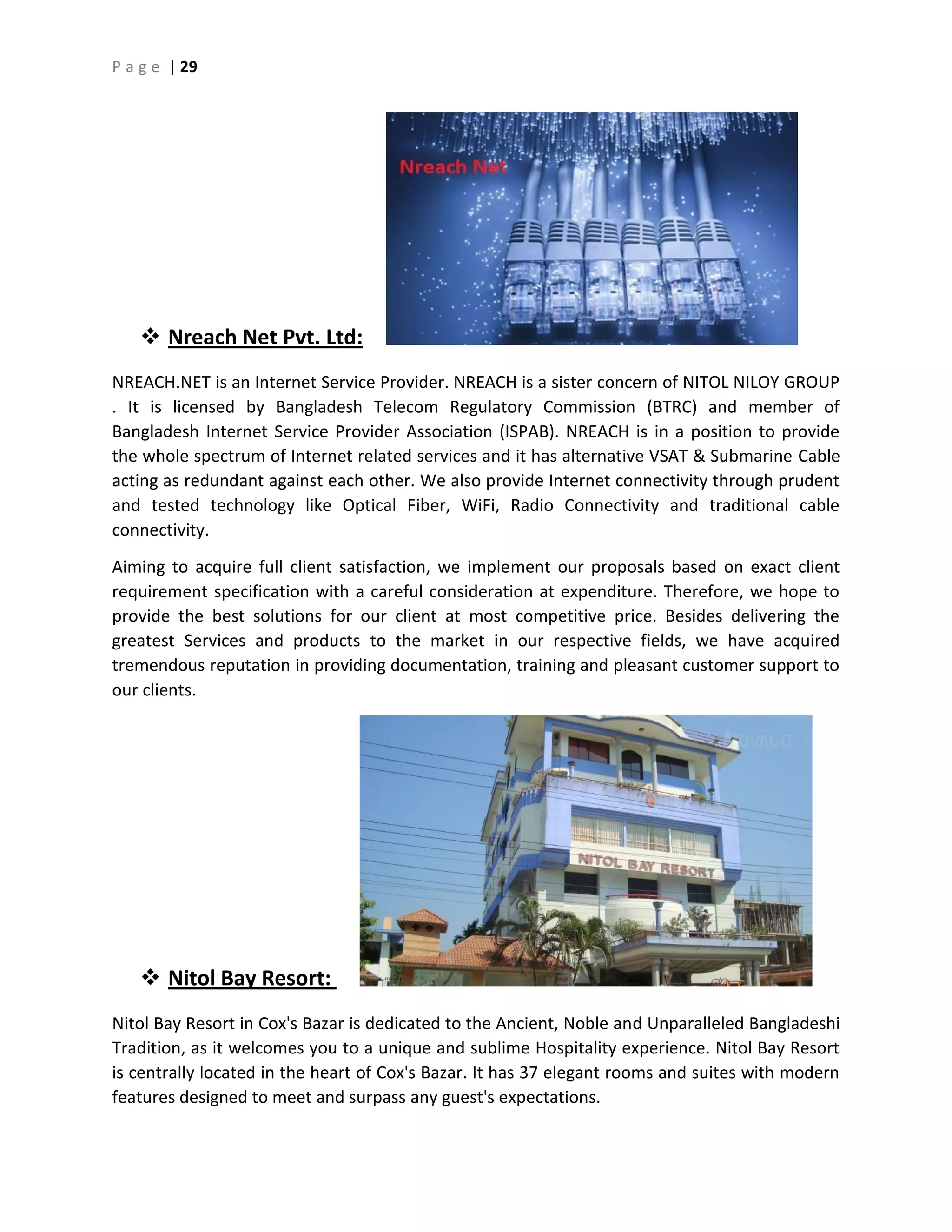 P a g e | 29
 Nreach Net Pvt. Ltd:
NREACH.NET is an Internet Service Provider. NREACH is a sister concern of NITOL NILOY GROUP
. It is licensed by Bangladesh Telecom Regulatory Commission (BTRC) and member of
Bangladesh Internet Service Provider Association (ISPAB). NREACH is in a position to provide
the whole spectrum of Internet related services and it has alternative VSAT & Submarine Cable
acting as redundant against each other. We also provide Internet connectivity through prudent
and tested technology like Optical Fiber, WiFi, Radio Connectivity and traditional cable
connectivity.
Aiming to acquire full client satisfaction, we implement our proposals based on exact client
requirement specification with a careful consideration at expenditure. Therefore, we hope to
provide the best solutions for our client at most competitive price. Besides delivering the
greatest Services and products to the market in our respective fields, we have acquired
tremendous reputation in providing documentation, training and pleasant customer support to
our clients.
 Nitol Bay Resort:
Nitol Bay Resort in Cox's Bazar is dedicated to the Ancient, Noble and Unparalleled Bangladeshi
Tradition, as it welcomes you to a unique and sublime Hospitality experience. Nitol Bay Resort
is centrally located in the heart of Cox's Bazar. It has 37 elegant rooms and suites with modern
features designed to meet and surpass any guest's expectations.
 