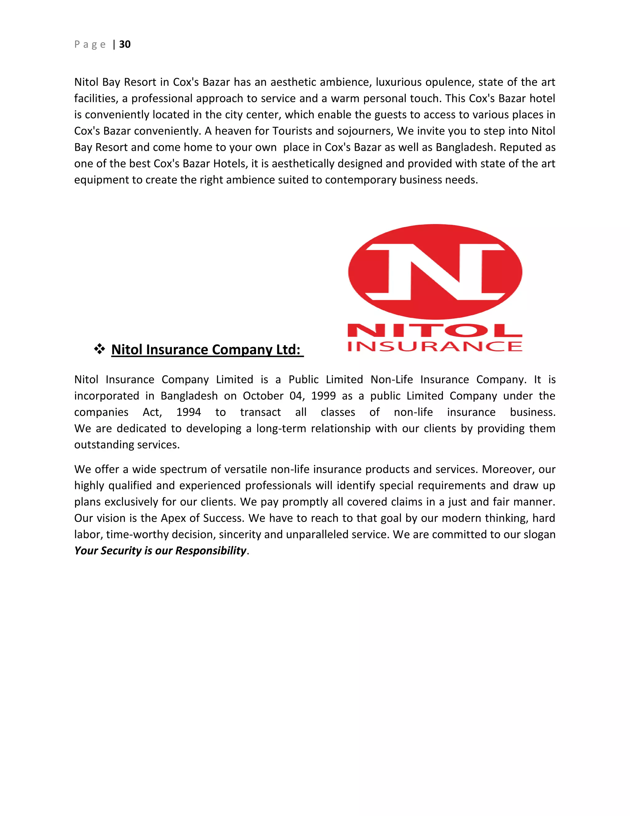 P a g e | 30
Nitol Bay Resort in Cox's Bazar has an aesthetic ambience, luxurious opulence, state of the art
facilities, a professional approach to service and a warm personal touch. This Cox's Bazar hotel
is conveniently located in the city center, which enable the guests to access to various places in
Cox's Bazar conveniently. A heaven for Tourists and sojourners, We invite you to step into Nitol
Bay Resort and come home to your own place in Cox's Bazar as well as Bangladesh. Reputed as
one of the best Cox's Bazar Hotels, it is aesthetically designed and provided with state of the art
equipment to create the right ambience suited to contemporary business needs.
 Nitol Insurance Company Ltd:
Nitol Insurance Company Limited is a Public Limited Non-Life Insurance Company. It is
incorporated in Bangladesh on October 04, 1999 as a public Limited Company under the
companies Act, 1994 to transact all classes of non-life insurance business.
We are dedicated to developing a long-term relationship with our clients by providing them
outstanding services.
We offer a wide spectrum of versatile non-life insurance products and services. Moreover, our
highly qualified and experienced professionals will identify special requirements and draw up
plans exclusively for our clients. We pay promptly all covered claims in a just and fair manner.
Our vision is the Apex of Success. We have to reach to that goal by our modern thinking, hard
labor, time-worthy decision, sincerity and unparalleled service. We are committed to our slogan
Your Security is our Responsibility.
 