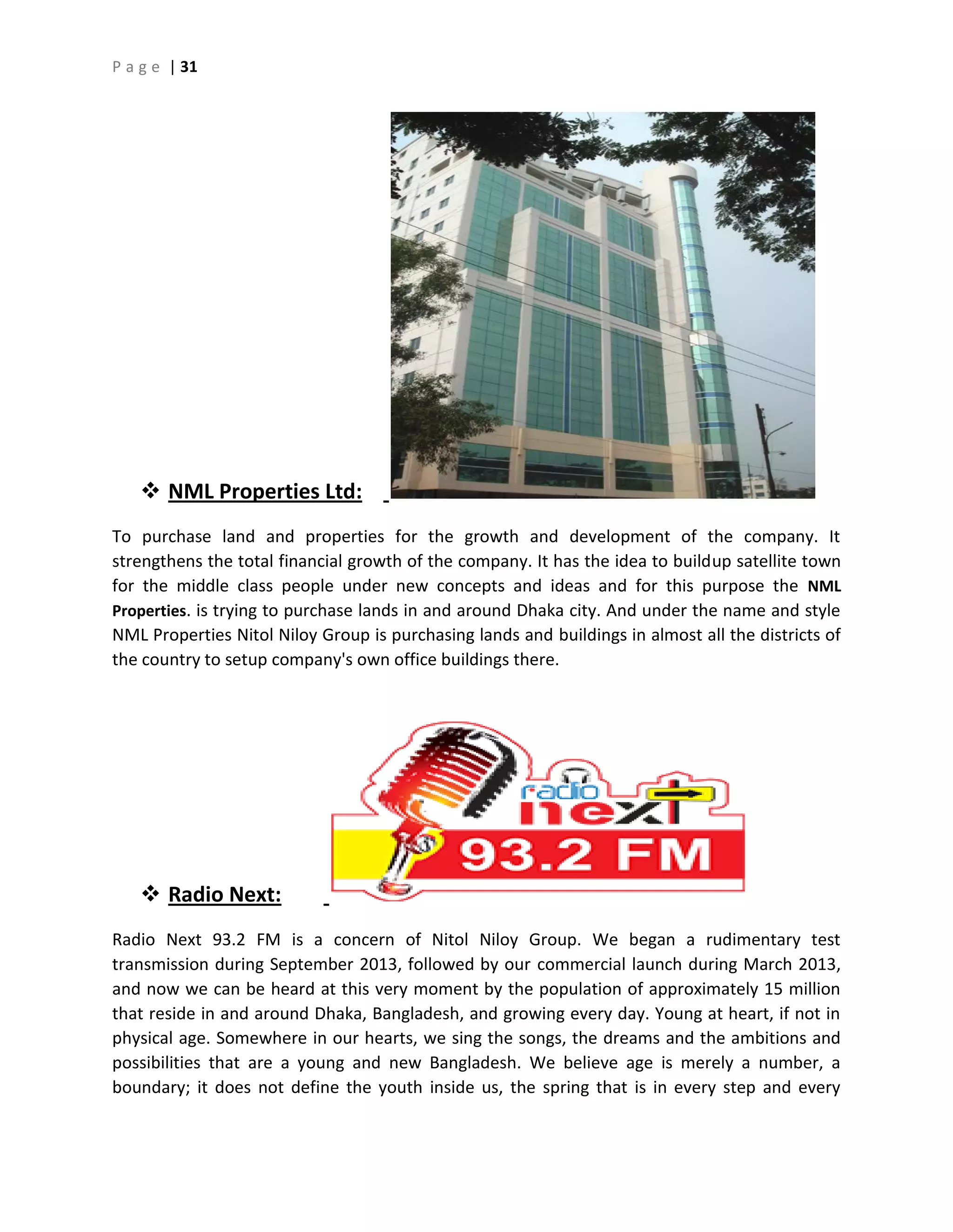 P a g e | 31
 NML Properties Ltd:
To purchase land and properties for the growth and development of the company. It
strengthens the total financial growth of the company. It has the idea to buildup satellite town
for the middle class people under new concepts and ideas and for this purpose the NML
Properties. is trying to purchase lands in and around Dhaka city. And under the name and style
NML Properties Nitol Niloy Group is purchasing lands and buildings in almost all the districts of
the country to setup company's own office buildings there.
 Radio Next:
Radio Next 93.2 FM is a concern of Nitol Niloy Group. We began a rudimentary test
transmission during September 2013, followed by our commercial launch during March 2013,
and now we can be heard at this very moment by the population of approximately 15 million
that reside in and around Dhaka, Bangladesh, and growing every day. Young at heart, if not in
physical age. Somewhere in our hearts, we sing the songs, the dreams and the ambitions and
possibilities that are a young and new Bangladesh. We believe age is merely a number, a
boundary; it does not define the youth inside us, the spring that is in every step and every
 