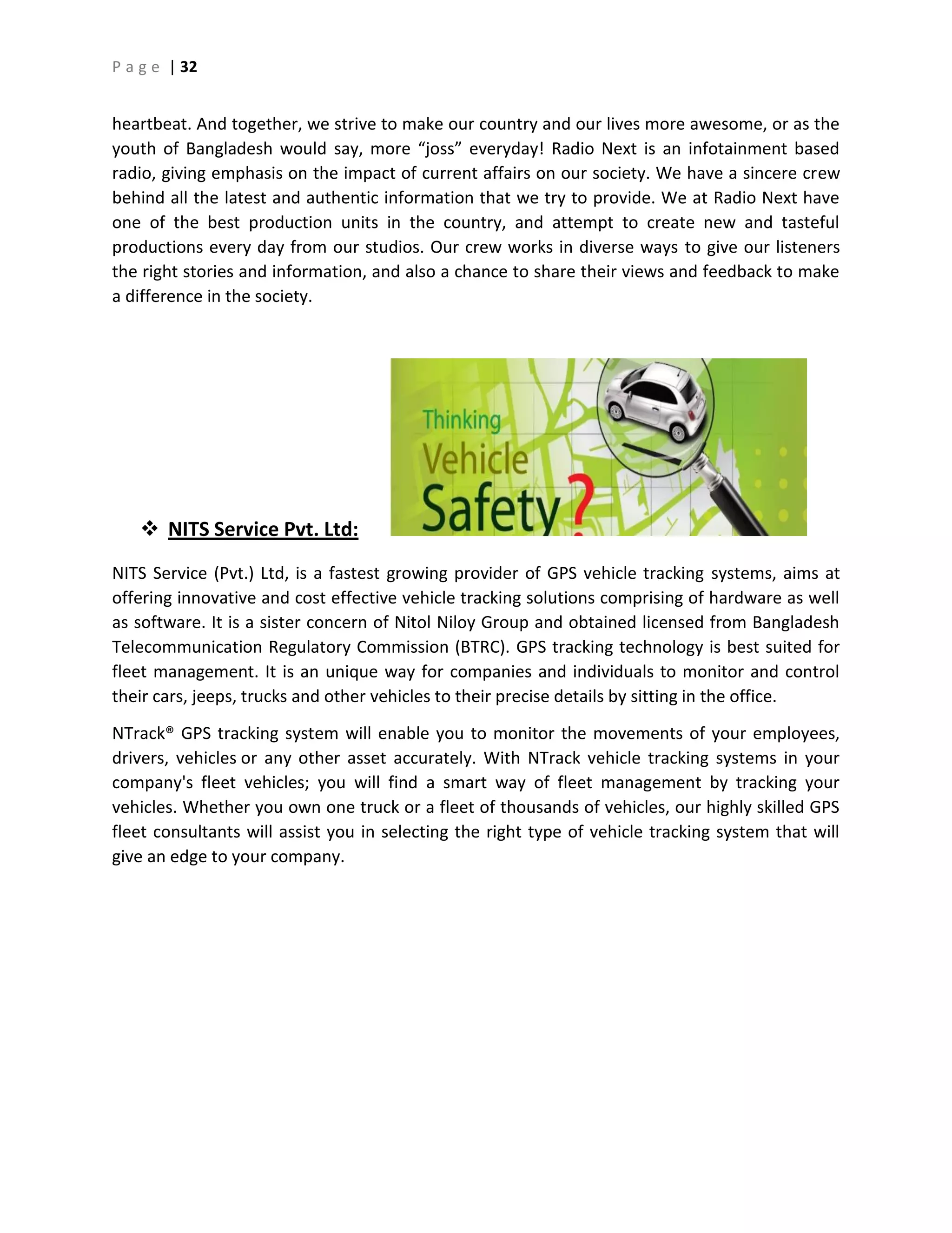 P a g e | 32
heartbeat. And together, we strive to make our country and our lives more awesome, or as the
youth of Bangladesh would say, more “joss” everyday! Radio Next is an infotainment based
radio, giving emphasis on the impact of current affairs on our society. We have a sincere crew
behind all the latest and authentic information that we try to provide. We at Radio Next have
one of the best production units in the country, and attempt to create new and tasteful
productions every day from our studios. Our crew works in diverse ways to give our listeners
the right stories and information, and also a chance to share their views and feedback to make
a difference in the society.
 NITS Service Pvt. Ltd:
NITS Service (Pvt.) Ltd, is a fastest growing provider of GPS vehicle tracking systems, aims at
offering innovative and cost effective vehicle tracking solutions comprising of hardware as well
as software. It is a sister concern of Nitol Niloy Group and obtained licensed from Bangladesh
Telecommunication Regulatory Commission (BTRC). GPS tracking technology is best suited for
fleet management. It is an unique way for companies and individuals to monitor and control
their cars, jeeps, trucks and other vehicles to their precise details by sitting in the office.
NTrack® GPS tracking system will enable you to monitor the movements of your employees,
drivers, vehicles or any other asset accurately. With NTrack vehicle tracking systems in your
company's fleet vehicles; you will find a smart way of fleet management by tracking your
vehicles. Whether you own one truck or a fleet of thousands of vehicles, our highly skilled GPS
fleet consultants will assist you in selecting the right type of vehicle tracking system that will
give an edge to your company.
 