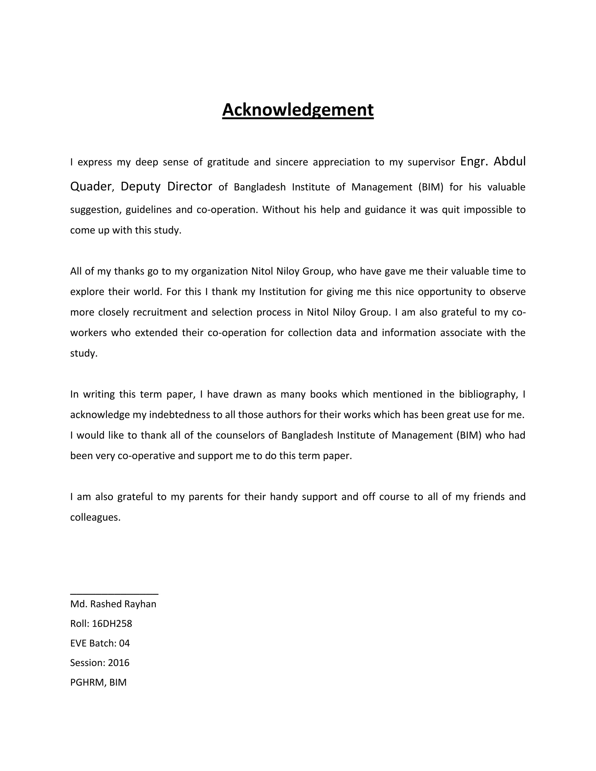 Acknowledgement
I express my deep sense of gratitude and sincere appreciation to my supervisor Engr. Abdul
Quader, Deputy Director of Bangladesh Institute of Management (BIM) for his valuable
suggestion, guidelines and co-operation. Without his help and guidance it was quit impossible to
come up with this study.
All of my thanks go to my organization Nitol Niloy Group, who have gave me their valuable time to
explore their world. For this I thank my Institution for giving me this nice opportunity to observe
more closely recruitment and selection process in Nitol Niloy Group. I am also grateful to my co-
workers who extended their co-operation for collection data and information associate with the
study.
In writing this term paper, I have drawn as many books which mentioned in the bibliography, I
acknowledge my indebtedness to all those authors for their works which has been great use for me.
I would like to thank all of the counselors of Bangladesh Institute of Management (BIM) who had
been very co-operative and support me to do this term paper.
I am also grateful to my parents for their handy support and off course to all of my friends and
colleagues.
______________
Md. Rashed Rayhan
Roll: 16DH258
EVE Batch: 04
Session: 2016
PGHRM, BIM
 