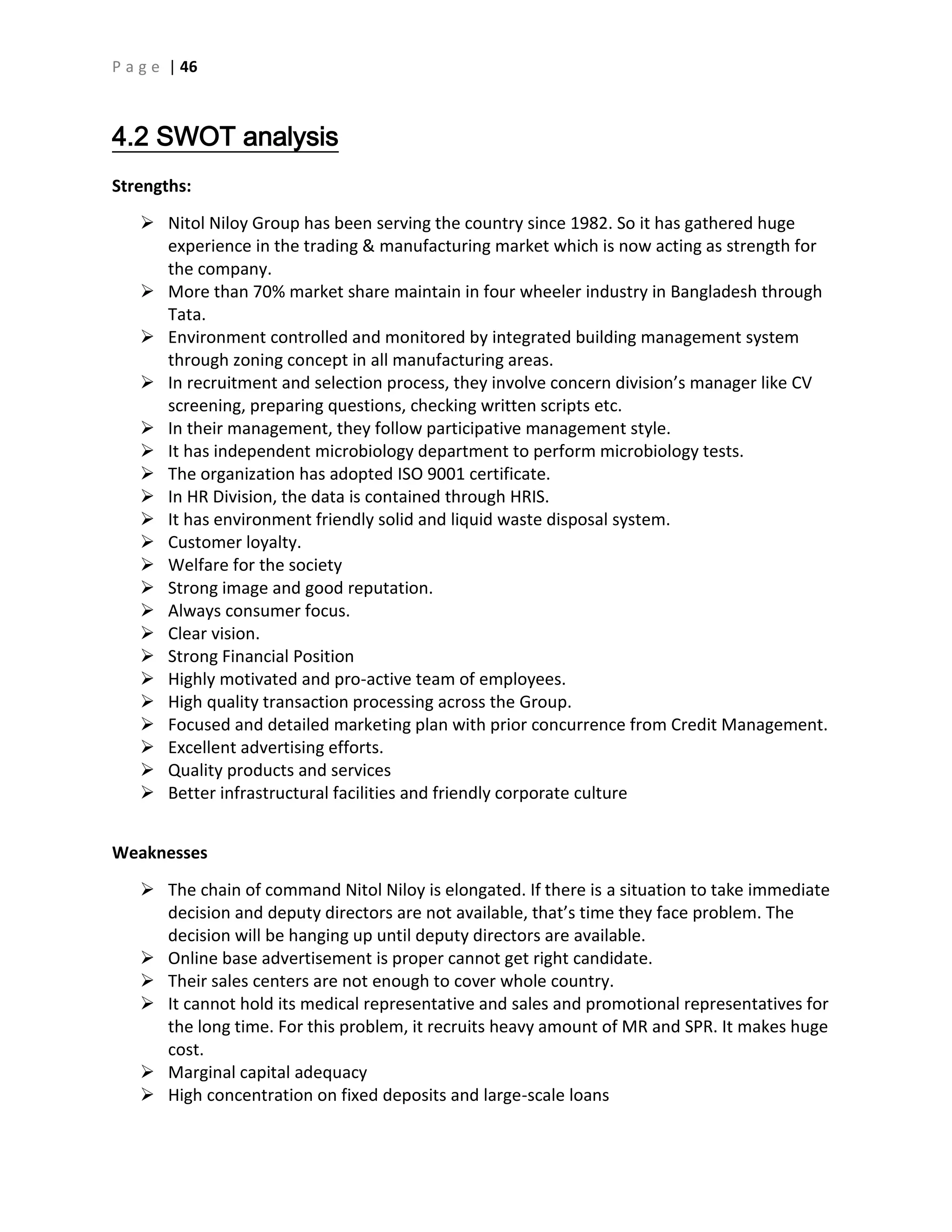 P a g e | 46
4.2 SWOT analysis
Strengths:
 Nitol Niloy Group has been serving the country since 1982. So it has gathered huge
experience in the trading & manufacturing market which is now acting as strength for
the company.
 More than 70% market share maintain in four wheeler industry in Bangladesh through
Tata.
 Environment controlled and monitored by integrated building management system
through zoning concept in all manufacturing areas.
 In recruitment and selection process, they involve concern division’s manager like CV
screening, preparing questions, checking written scripts etc.
 In their management, they follow participative management style.
 It has independent microbiology department to perform microbiology tests.
 The organization has adopted ISO 9001 certificate.
 In HR Division, the data is contained through HRIS.
 It has environment friendly solid and liquid waste disposal system.
 Customer loyalty.
 Welfare for the society
 Strong image and good reputation.
 Always consumer focus.
 Clear vision.
 Strong Financial Position
 Highly motivated and pro-active team of employees.
 High quality transaction processing across the Group.
 Focused and detailed marketing plan with prior concurrence from Credit Management.
 Excellent advertising efforts.
 Quality products and services
 Better infrastructural facilities and friendly corporate culture
Weaknesses
 The chain of command Nitol Niloy is elongated. If there is a situation to take immediate
decision and deputy directors are not available, that’s time they face problem. The
decision will be hanging up until deputy directors are available.
 Online base advertisement is proper cannot get right candidate.
 Their sales centers are not enough to cover whole country.
 It cannot hold its medical representative and sales and promotional representatives for
the long time. For this problem, it recruits heavy amount of MR and SPR. It makes huge
cost.
 Marginal capital adequacy
 High concentration on fixed deposits and large-scale loans
 
