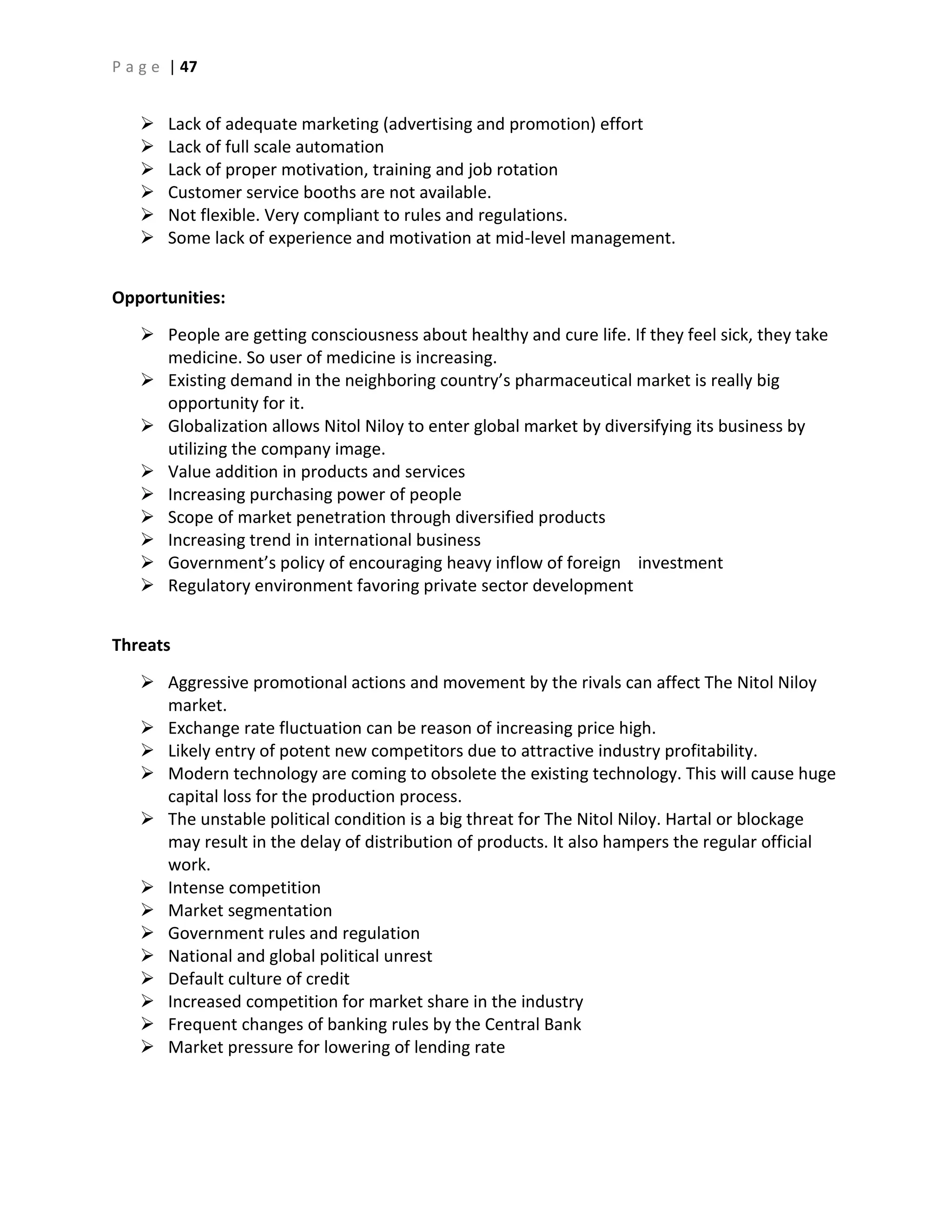 P a g e | 47
 Lack of adequate marketing (advertising and promotion) effort
 Lack of full scale automation
 Lack of proper motivation, training and job rotation
 Customer service booths are not available.
 Not flexible. Very compliant to rules and regulations.
 Some lack of experience and motivation at mid-level management.
Opportunities:
 People are getting consciousness about healthy and cure life. If they feel sick, they take
medicine. So user of medicine is increasing.
 Existing demand in the neighboring country’s pharmaceutical market is really big
opportunity for it.
 Globalization allows Nitol Niloy to enter global market by diversifying its business by
utilizing the company image.
 Value addition in products and services
 Increasing purchasing power of people
 Scope of market penetration through diversified products
 Increasing trend in international business
 Government’s policy of encouraging heavy inflow of foreign investment
 Regulatory environment favoring private sector development
Threats
 Aggressive promotional actions and movement by the rivals can affect The Nitol Niloy
market.
 Exchange rate fluctuation can be reason of increasing price high.
 Likely entry of potent new competitors due to attractive industry profitability.
 Modern technology are coming to obsolete the existing technology. This will cause huge
capital loss for the production process.
 The unstable political condition is a big threat for The Nitol Niloy. Hartal or blockage
may result in the delay of distribution of products. It also hampers the regular official
work.
 Intense competition
 Market segmentation
 Government rules and regulation
 National and global political unrest
 Default culture of credit
 Increased competition for market share in the industry
 Frequent changes of banking rules by the Central Bank
 Market pressure for lowering of lending rate
 