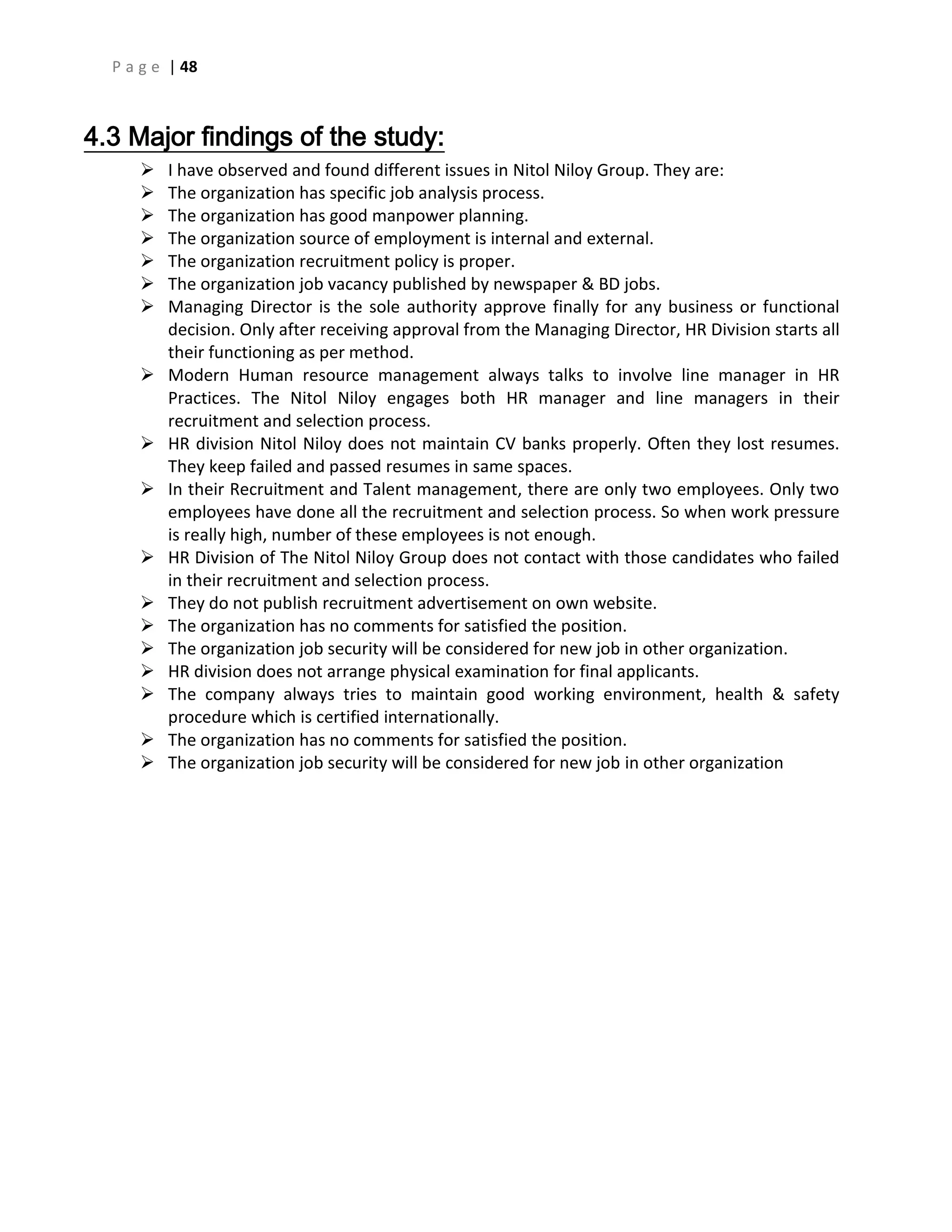 P a g e | 48
4.3 Major findings of the study:
 I have observed and found different issues in Nitol Niloy Group. They are:
 The organization has specific job analysis process.
 The organization has good manpower planning.
 The organization source of employment is internal and external.
 The organization recruitment policy is proper.
 The organization job vacancy published by newspaper & BD jobs.
 Managing Director is the sole authority approve finally for any business or functional
decision. Only after receiving approval from the Managing Director, HR Division starts all
their functioning as per method.
 Modern Human resource management always talks to involve line manager in HR
Practices. The Nitol Niloy engages both HR manager and line managers in their
recruitment and selection process.
 HR division Nitol Niloy does not maintain CV banks properly. Often they lost resumes.
They keep failed and passed resumes in same spaces.
 In their Recruitment and Talent management, there are only two employees. Only two
employees have done all the recruitment and selection process. So when work pressure
is really high, number of these employees is not enough.
 HR Division of The Nitol Niloy Group does not contact with those candidates who failed
in their recruitment and selection process.
 They do not publish recruitment advertisement on own website.
 The organization has no comments for satisfied the position.
 The organization job security will be considered for new job in other organization.
 HR division does not arrange physical examination for final applicants.
 The company always tries to maintain good working environment, health & safety
procedure which is certified internationally.
 The organization has no comments for satisfied the position.
 The organization job security will be considered for new job in other organization
 