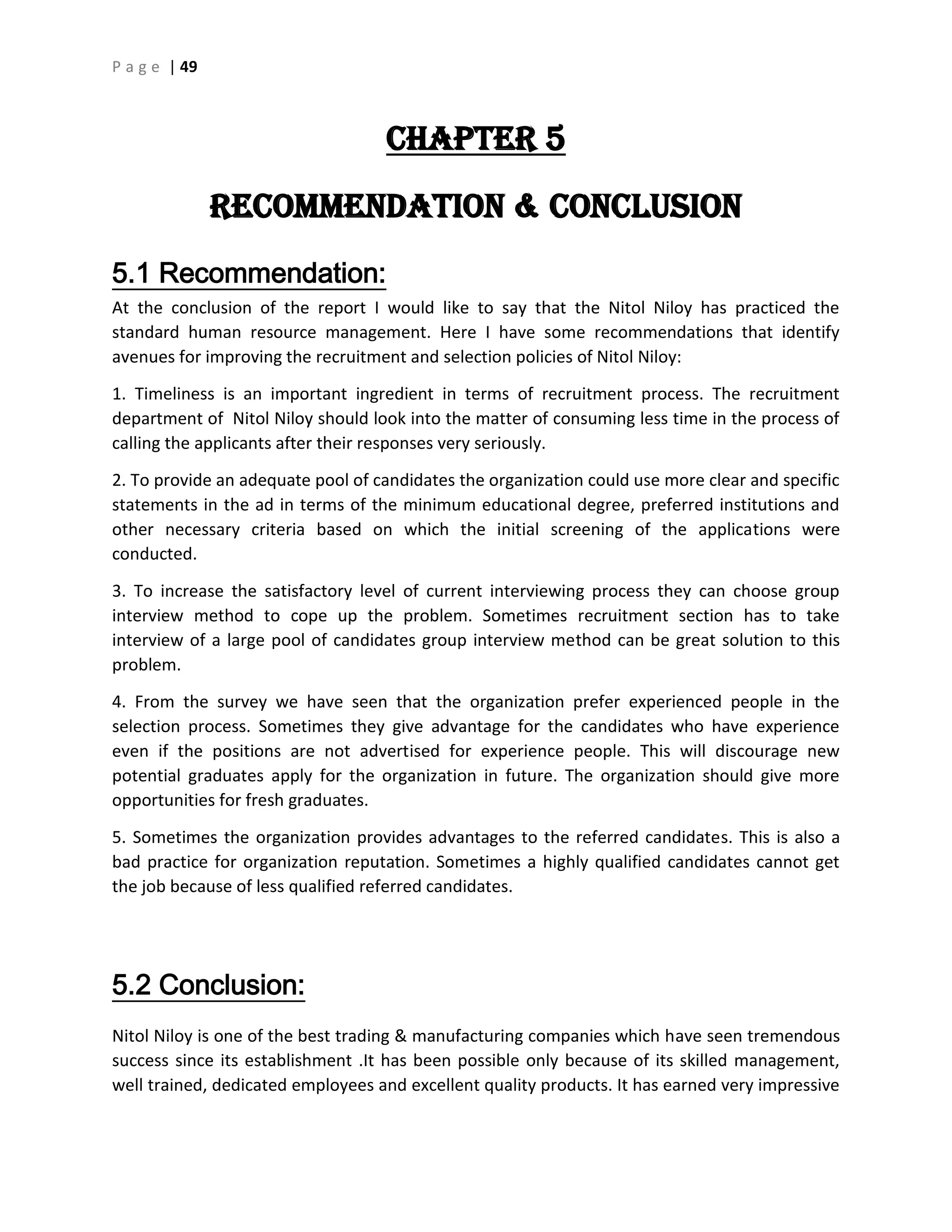 P a g e | 49
CHAPTER 5
Recommendation & Conclusion
5.1 Recommendation:
At the conclusion of the report I would like to say that the Nitol Niloy has practiced the
standard human resource management. Here I have some recommendations that identify
avenues for improving the recruitment and selection policies of Nitol Niloy:
1. Timeliness is an important ingredient in terms of recruitment process. The recruitment
department of Nitol Niloy should look into the matter of consuming less time in the process of
calling the applicants after their responses very seriously.
2. To provide an adequate pool of candidates the organization could use more clear and specific
statements in the ad in terms of the minimum educational degree, preferred institutions and
other necessary criteria based on which the initial screening of the applications were
conducted.
3. To increase the satisfactory level of current interviewing process they can choose group
interview method to cope up the problem. Sometimes recruitment section has to take
interview of a large pool of candidates group interview method can be great solution to this
problem.
4. From the survey we have seen that the organization prefer experienced people in the
selection process. Sometimes they give advantage for the candidates who have experience
even if the positions are not advertised for experience people. This will discourage new
potential graduates apply for the organization in future. The organization should give more
opportunities for fresh graduates.
5. Sometimes the organization provides advantages to the referred candidates. This is also a
bad practice for organization reputation. Sometimes a highly qualified candidates cannot get
the job because of less qualified referred candidates.
5.2 Conclusion:
Nitol Niloy is one of the best trading & manufacturing companies which have seen tremendous
success since its establishment .It has been possible only because of its skilled management,
well trained, dedicated employees and excellent quality products. It has earned very impressive
 