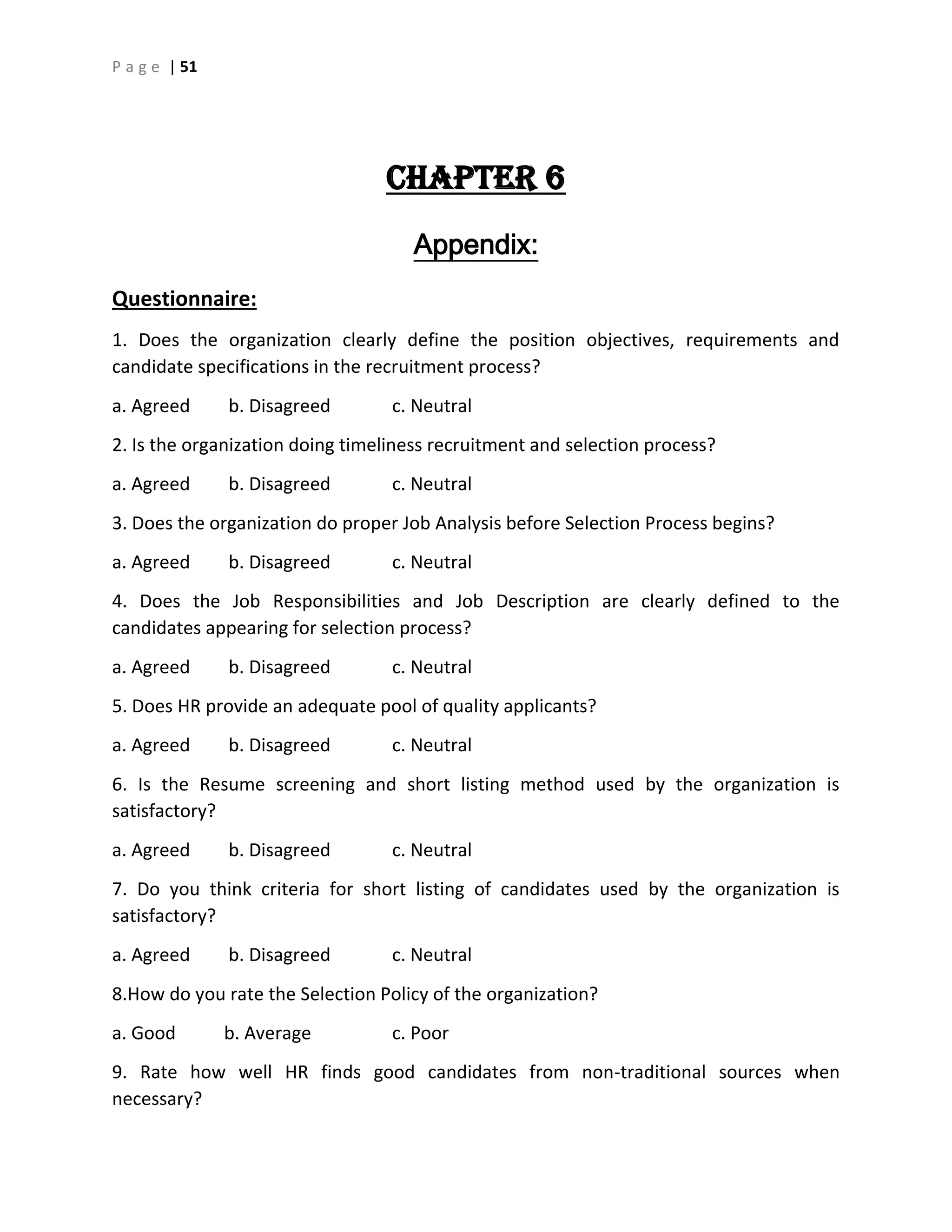 P a g e | 51
CHAPTER 6
Appendix:
Questionnaire:
1. Does the organization clearly define the position objectives, requirements and
candidate specifications in the recruitment process?
a. Agreed b. Disagreed c. Neutral
2. Is the organization doing timeliness recruitment and selection process?
a. Agreed b. Disagreed c. Neutral
3. Does the organization do proper Job Analysis before Selection Process begins?
a. Agreed b. Disagreed c. Neutral
4. Does the Job Responsibilities and Job Description are clearly defined to the
candidates appearing for selection process?
a. Agreed b. Disagreed c. Neutral
5. Does HR provide an adequate pool of quality applicants?
a. Agreed b. Disagreed c. Neutral
6. Is the Resume screening and short listing method used by the organization is
satisfactory?
a. Agreed b. Disagreed c. Neutral
7. Do you think criteria for short listing of candidates used by the organization is
satisfactory?
a. Agreed b. Disagreed c. Neutral
8.How do you rate the Selection Policy of the organization?
a. Good b. Average c. Poor
9. Rate how well HR finds good candidates from non-traditional sources when
necessary?
 