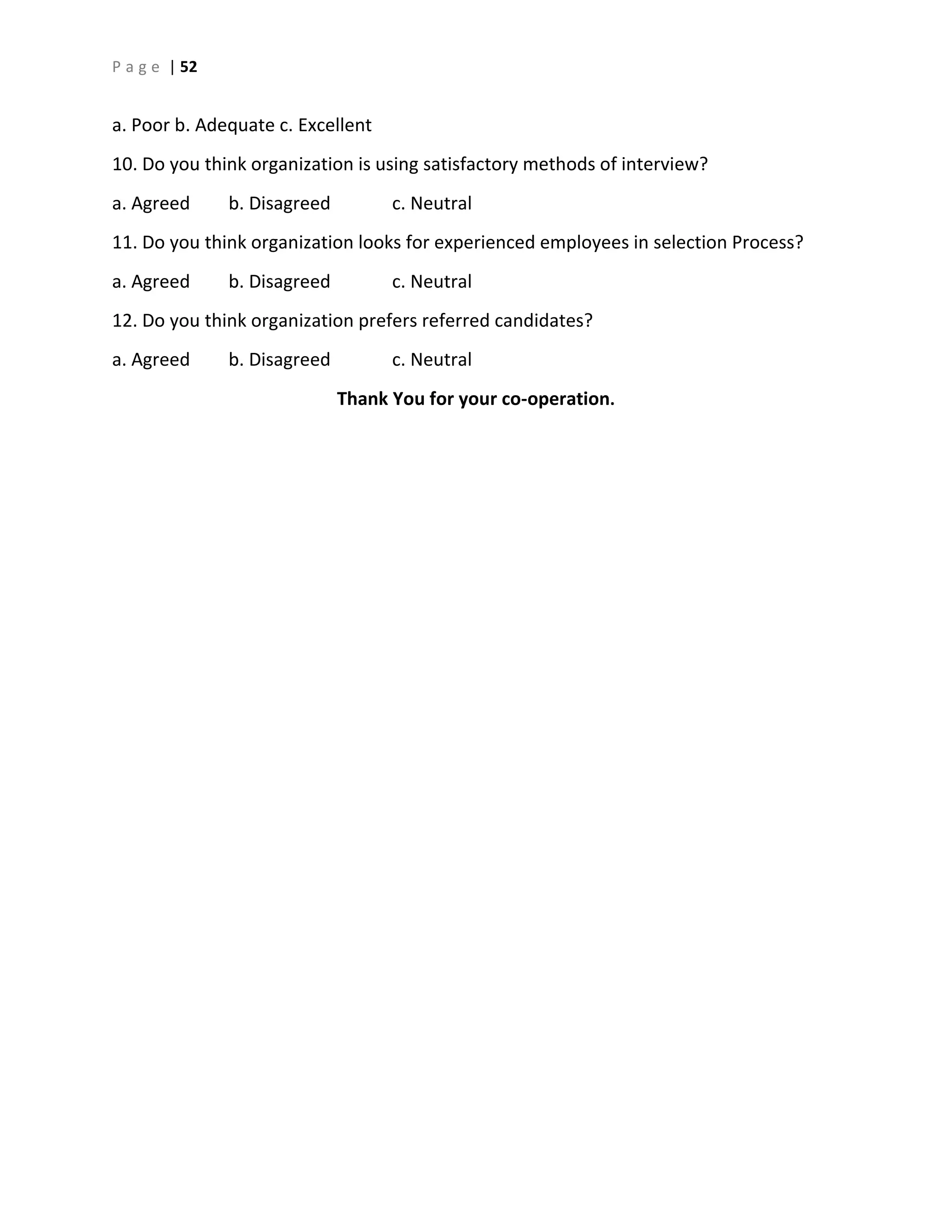 P a g e | 52
a. Poor b. Adequate c. Excellent
10. Do you think organization is using satisfactory methods of interview?
a. Agreed b. Disagreed c. Neutral
11. Do you think organization looks for experienced employees in selection Process?
a. Agreed b. Disagreed c. Neutral
12. Do you think organization prefers referred candidates?
a. Agreed b. Disagreed c. Neutral
Thank You for your co-operation.
 