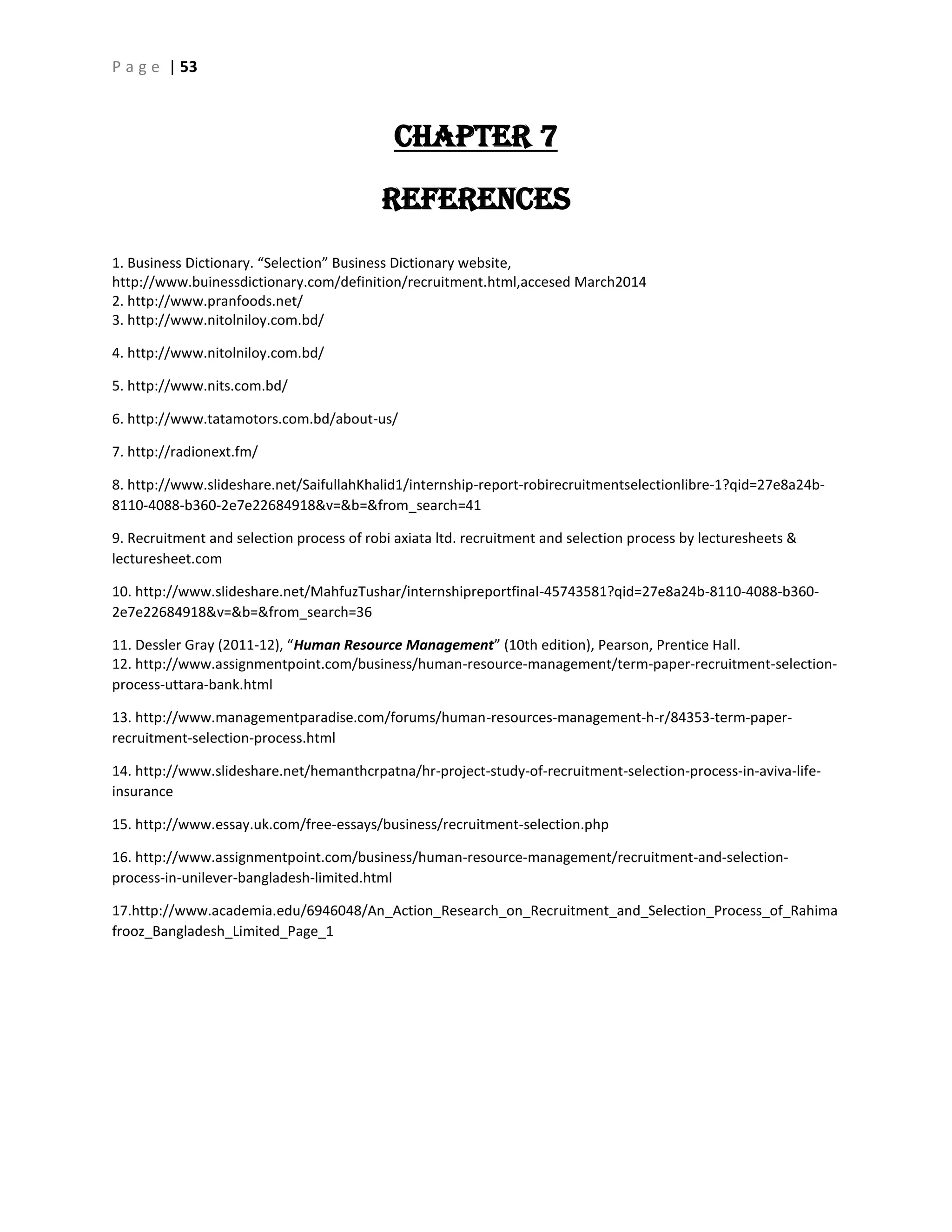 P a g e | 53
CHAPTER 7
References
1. Business Dictionary. “Selection” Business Dictionary website,
http://www.buinessdictionary.com/definition/recruitment.html,accesed March2014
2. http://www.pranfoods.net/
3. http://www.nitolniloy.com.bd/
4. http://www.nitolniloy.com.bd/
5. http://www.nits.com.bd/
6. http://www.tatamotors.com.bd/about-us/
7. http://radionext.fm/
8. http://www.slideshare.net/SaifullahKhalid1/internship-report-robirecruitmentselectionlibre-1?qid=27e8a24b-
8110-4088-b360-2e7e22684918&v=&b=&from_search=41
9. Recruitment and selection process of robi axiata ltd. recruitment and selection process by lecturesheets &
lecturesheet.com
10. http://www.slideshare.net/MahfuzTushar/internshipreportfinal-45743581?qid=27e8a24b-8110-4088-b360-
2e7e22684918&v=&b=&from_search=36
11. Dessler Gray (2011-12), “Human Resource Management” (10th edition), Pearson, Prentice Hall.
12. http://www.assignmentpoint.com/business/human-resource-management/term-paper-recruitment-selection-
process-uttara-bank.html
13. http://www.managementparadise.com/forums/human-resources-management-h-r/84353-term-paper-
recruitment-selection-process.html
14. http://www.slideshare.net/hemanthcrpatna/hr-project-study-of-recruitment-selection-process-in-aviva-life-
insurance
15. http://www.essay.uk.com/free-essays/business/recruitment-selection.php
16. http://www.assignmentpoint.com/business/human-resource-management/recruitment-and-selection-
process-in-unilever-bangladesh-limited.html
17.http://www.academia.edu/6946048/An_Action_Research_on_Recruitment_and_Selection_Process_of_Rahima
frooz_Bangladesh_Limited_Page_1
 