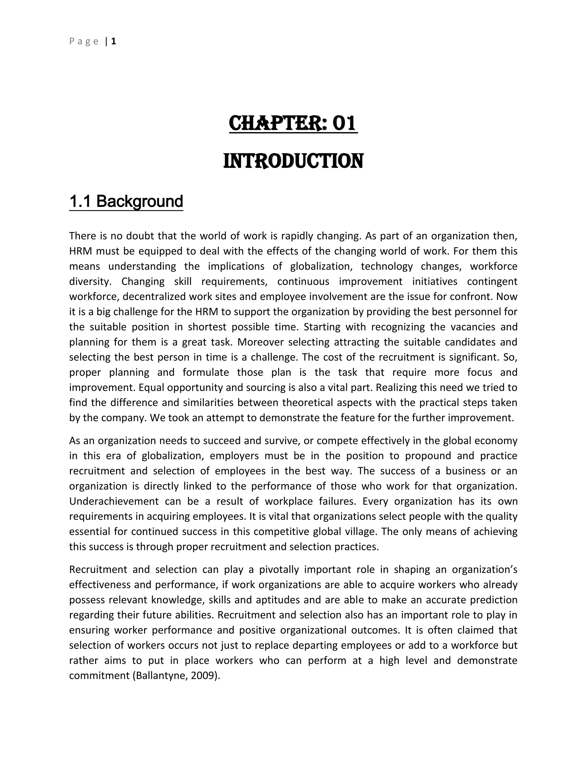 P a g e | 1
CHAPTER: 01
Introduction
1.1 Background
There is no doubt that the world of work is rapidly changing. As part of an organization then,
HRM must be equipped to deal with the effects of the changing world of work. For them this
means understanding the implications of globalization, technology changes, workforce
diversity. Changing skill requirements, continuous improvement initiatives contingent
workforce, decentralized work sites and employee involvement are the issue for confront. Now
it is a big challenge for the HRM to support the organization by providing the best personnel for
the suitable position in shortest possible time. Starting with recognizing the vacancies and
planning for them is a great task. Moreover selecting attracting the suitable candidates and
selecting the best person in time is a challenge. The cost of the recruitment is significant. So,
proper planning and formulate those plan is the task that require more focus and
improvement. Equal opportunity and sourcing is also a vital part. Realizing this need we tried to
find the difference and similarities between theoretical aspects with the practical steps taken
by the company. We took an attempt to demonstrate the feature for the further improvement.
As an organization needs to succeed and survive, or compete effectively in the global economy
in this era of globalization, employers must be in the position to propound and practice
recruitment and selection of employees in the best way. The success of a business or an
organization is directly linked to the performance of those who work for that organization.
Underachievement can be a result of workplace failures. Every organization has its own
requirements in acquiring employees. It is vital that organizations select people with the quality
essential for continued success in this competitive global village. The only means of achieving
this success is through proper recruitment and selection practices.
Recruitment and selection can play a pivotally important role in shaping an organization’s
effectiveness and performance, if work organizations are able to acquire workers who already
possess relevant knowledge, skills and aptitudes and are able to make an accurate prediction
regarding their future abilities. Recruitment and selection also has an important role to play in
ensuring worker performance and positive organizational outcomes. It is often claimed that
selection of workers occurs not just to replace departing employees or add to a workforce but
rather aims to put in place workers who can perform at a high level and demonstrate
commitment (Ballantyne, 2009).
 