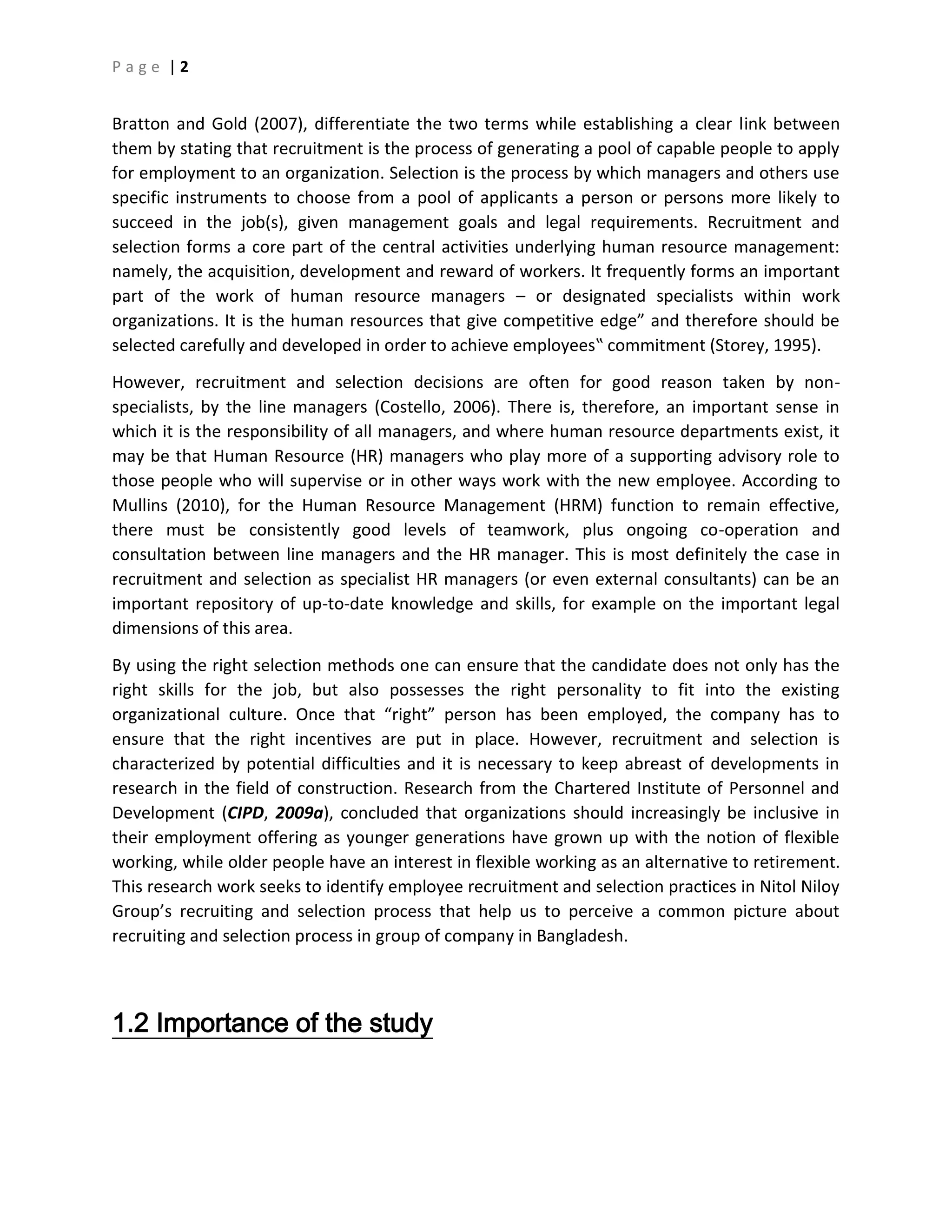 P a g e | 2
Bratton and Gold (2007), differentiate the two terms while establishing a clear link between
them by stating that recruitment is the process of generating a pool of capable people to apply
for employment to an organization. Selection is the process by which managers and others use
specific instruments to choose from a pool of applicants a person or persons more likely to
succeed in the job(s), given management goals and legal requirements. Recruitment and
selection forms a core part of the central activities underlying human resource management:
namely, the acquisition, development and reward of workers. It frequently forms an important
part of the work of human resource managers – or designated specialists within work
organizations. It is the human resources that give competitive edge” and therefore should be
selected carefully and developed in order to achieve employees‟ commitment (Storey, 1995).
However, recruitment and selection decisions are often for good reason taken by non-
specialists, by the line managers (Costello, 2006). There is, therefore, an important sense in
which it is the responsibility of all managers, and where human resource departments exist, it
may be that Human Resource (HR) managers who play more of a supporting advisory role to
those people who will supervise or in other ways work with the new employee. According to
Mullins (2010), for the Human Resource Management (HRM) function to remain effective,
there must be consistently good levels of teamwork, plus ongoing co-operation and
consultation between line managers and the HR manager. This is most definitely the case in
recruitment and selection as specialist HR managers (or even external consultants) can be an
important repository of up-to-date knowledge and skills, for example on the important legal
dimensions of this area.
By using the right selection methods one can ensure that the candidate does not only has the
right skills for the job, but also possesses the right personality to fit into the existing
organizational culture. Once that “right” person has been employed, the company has to
ensure that the right incentives are put in place. However, recruitment and selection is
characterized by potential difficulties and it is necessary to keep abreast of developments in
research in the field of construction. Research from the Chartered Institute of Personnel and
Development (CIPD, 2009a), concluded that organizations should increasingly be inclusive in
their employment offering as younger generations have grown up with the notion of flexible
working, while older people have an interest in flexible working as an alternative to retirement.
This research work seeks to identify employee recruitment and selection practices in Nitol Niloy
Group’s recruiting and selection process that help us to perceive a common picture about
recruiting and selection process in group of company in Bangladesh.
1.2 Importance of the study
 