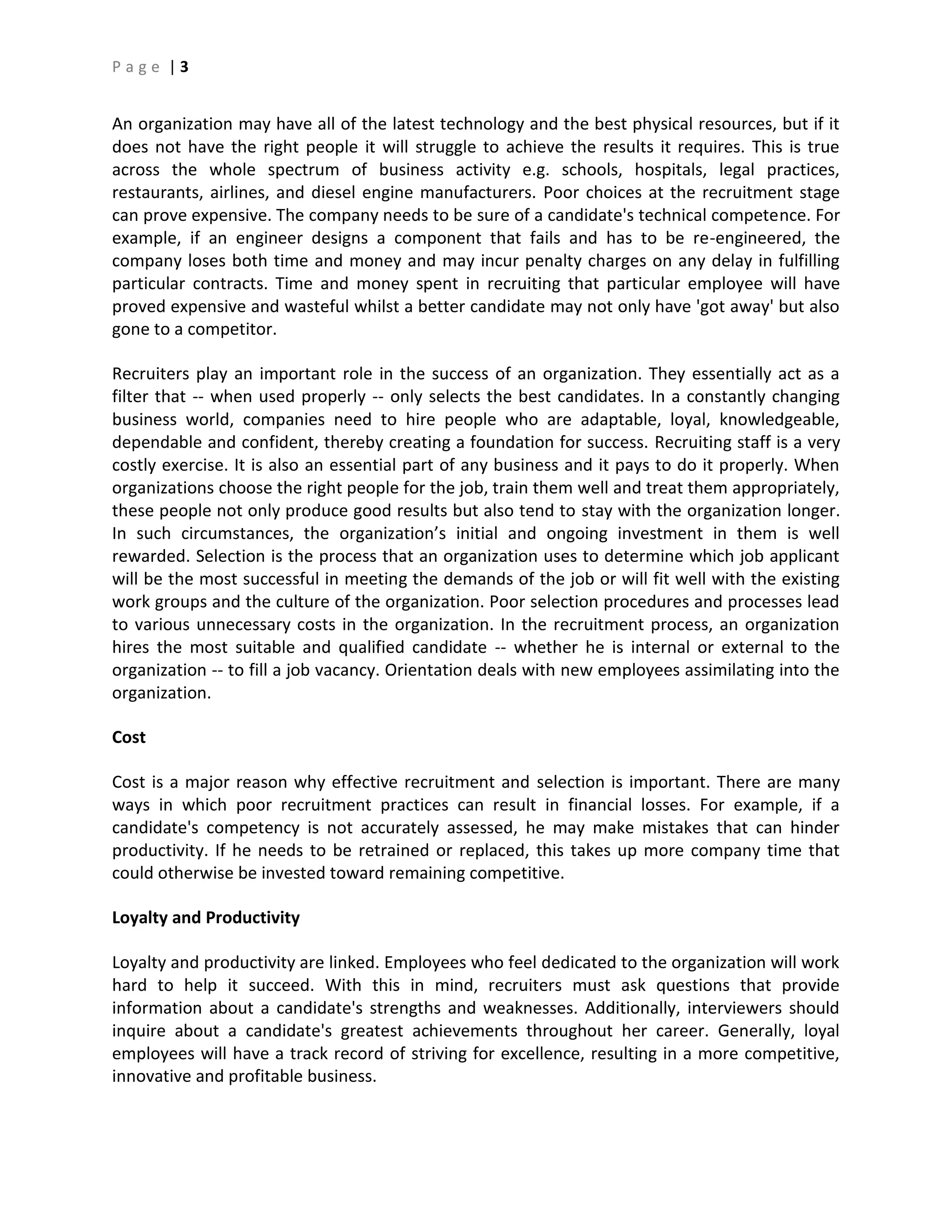 P a g e | 3
An organization may have all of the latest technology and the best physical resources, but if it
does not have the right people it will struggle to achieve the results it requires. This is true
across the whole spectrum of business activity e.g. schools, hospitals, legal practices,
restaurants, airlines, and diesel engine manufacturers. Poor choices at the recruitment stage
can prove expensive. The company needs to be sure of a candidate's technical competence. For
example, if an engineer designs a component that fails and has to be re-engineered, the
company loses both time and money and may incur penalty charges on any delay in fulfilling
particular contracts. Time and money spent in recruiting that particular employee will have
proved expensive and wasteful whilst a better candidate may not only have 'got away' but also
gone to a competitor.
Recruiters play an important role in the success of an organization. They essentially act as a
filter that -- when used properly -- only selects the best candidates. In a constantly changing
business world, companies need to hire people who are adaptable, loyal, knowledgeable,
dependable and confident, thereby creating a foundation for success. Recruiting staff is a very
costly exercise. It is also an essential part of any business and it pays to do it properly. When
organizations choose the right people for the job, train them well and treat them appropriately,
these people not only produce good results but also tend to stay with the organization longer.
In such circumstances, the organization’s initial and ongoing investment in them is well
rewarded. Selection is the process that an organization uses to determine which job applicant
will be the most successful in meeting the demands of the job or will fit well with the existing
work groups and the culture of the organization. Poor selection procedures and processes lead
to various unnecessary costs in the organization. In the recruitment process, an organization
hires the most suitable and qualified candidate -- whether he is internal or external to the
organization -- to fill a job vacancy. Orientation deals with new employees assimilating into the
organization.
Cost
Cost is a major reason why effective recruitment and selection is important. There are many
ways in which poor recruitment practices can result in financial losses. For example, if a
candidate's competency is not accurately assessed, he may make mistakes that can hinder
productivity. If he needs to be retrained or replaced, this takes up more company time that
could otherwise be invested toward remaining competitive.
Loyalty and Productivity
Loyalty and productivity are linked. Employees who feel dedicated to the organization will work
hard to help it succeed. With this in mind, recruiters must ask questions that provide
information about a candidate's strengths and weaknesses. Additionally, interviewers should
inquire about a candidate's greatest achievements throughout her career. Generally, loyal
employees will have a track record of striving for excellence, resulting in a more competitive,
innovative and profitable business.
 