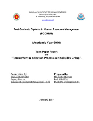 BANGLADESH INSTITUTE OF MANAGEMENT (BIM)
(Ministry of Industries)
4, Sobhanbag, Mirpur Road, Dhaka
www.bim.org.bd
Post Graduate Diploma in Human Resource Management
(PGDHRM)
(Academic Year-2016)
Term Paper Report
on
“Recruitment & Selection Process in Nitol Niloy Group”.
Supervised by
Engr. Abdul Quader
Deputy Director
Bangladesh Institute of Management (BIM)
Prepared by
Md. Rashed Rayhan
Roll: 16DH258
PGDHRM, Evening Batch-04
January 2017
 