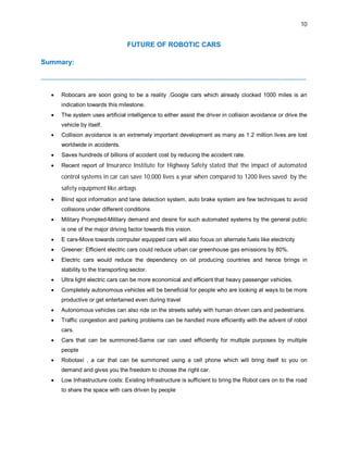 10
FUTURE OF ROBOTIC CARS
Summary:
--------------------------------------------------------------------------------------------------------------------------------------------
 Robocars are soon going to be a reality .Google cars which already clocked 1000 miles is an
indication towards this milestone.
 The system uses artificial intelligence to either assist the driver in collision avoidance or drive the
vehicle by itself.
 Collision avoidance is an extremely important development as many as 1.2 million lives are lost
worldwide in accidents.
 Saves hundreds of billions of accident cost by reducing the accident rate.
 Recent report of Insurance Institute for Highway Safety stated that the impact of automated
control systems in car can save 10,000 lives a year when compared to 1200 lives saved by the
safety equipment like airbags
 Blind spot information and lane detection system, auto brake system are few techniques to avoid
collisions under different conditions
 Military Prompted-Military demand and desire for such automated systems by the general public
is one of the major driving factor towards this vision.
 E cars-Move towards computer equipped cars will also focus on alternate fuels like electricity
 Greener: Efficient electric cars could reduce urban car greenhouse gas emissions by 80%.
 Electric cars would reduce the dependency on oil producing countries and hence brings in
stability to the transporting sector.
 Ultra light electric cars can be more economical and efficient that heavy passenger vehicles.
 Completely autonomous vehicles will be beneficial for people who are looking at ways to be more
productive or get entertained even during travel
 Autonomous vehicles can also ride on the streets safely with human driven cars and pedestrians.
 Traffic congestion and parking problems can be handled more efficiently with the advent of robot
cars.
 Cars that can be summoned-Same car can used efficiently for multiple purposes by multiple
people
 Robotaxi , a car that can be summoned using a cell phone which will bring itself to you on
demand and gives you the freedom to choose the right car.
 Low Infrastructure costs: Existing Infrastructure is sufficient to bring the Robot cars on to the road
to share the space with cars driven by people
 