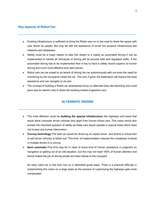 3
Key aspects of Robot Car:
--------------------------------------------------------------------------------------------------------------------------------------------
 Existing Infrastructure is sufficient to bring the Robot cars on to the road to share the space with
cars driven by people. But may be with the assistance of small non physical infrastructure like
networks and databases.
 Safety could be a major reason to take this dream to a reality as automated driving if can be
implemented to handle all intricacies of driving will be provide safe and regulated traffic. If the
automated driving has to be implemented then it has to have a safety record superior to human
driving and much more effective than alert drivers.
 Robot cars can be scaled to an extent of driving the car autonomously with out even the need for
monitoring by the occupants inside the car. The cars if given the destination will require the least
assistance and can navigate on its own.
 The concept of building a Robot car emphasizes focus on alternate fuels like electricity and could
pave way for electric cars to share the existing market of gasoline cars.
ALTERNATE VISIONS
--------------------------------------------------------------------------------------------------------------------------------------------
 The most effective could be building the special infrastructure like highways and lanes that
would allow computer driven vehicles only apart from human driven cars. This vision would also
answer the important question of safety as these cars would operate in special lanes which does
not involve any human intervention.
 Convoy technology-The lead car would be driven by an expert driver and directs a virtual train
of self driven vehicles to follow suit. This kind of implementation reduces the complexity involved
in multiple drivers in a convoy.
 Semi automatic-This kind may be in need of some kind of human assistance in judgment on
navigation or getting out of an odd situation, but this may not need 100% of human attention and
hence makes the job of driving simple and less intense to the occupant.
An early robot car is one that runs on a dedicated guide ways. There is a practical difficulty in
implementing this vision on a large scale as the process of customizing the highways gets more
complicated.
 