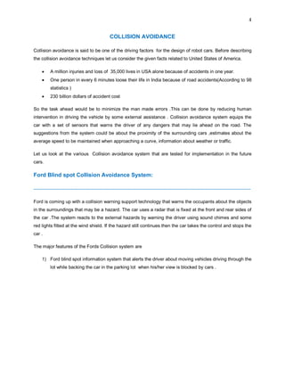 4
COLLISION AVOIDANCE
Collision avoidance is said to be one of the driving factors for the design of robot cars. Before describing
the collision avoidance techniques let us consider the given facts related to United States of America.
 A million injuries and loss of 35,000 lives in USA alone because of accidents in one year.
 One person in every 6 minutes loose their life in India because of road accidents(According to 98
statistics )
 230 billion dollars of accident cost
So the task ahead would be to minimize the man made errors .This can be done by reducing human
intervention in driving the vehicle by some external assistance . Collision avoidance system equips the
car with a set of sensors that warns the driver of any dangers that may lie ahead on the road. The
suggestions from the system could be about the proximity of the surrounding cars ,estimates about the
average speed to be maintained when approaching a curve, information about weather or traffic.
Let us look at the various Collision avoidance system that are tested for implementation in the future
cars.
Ford Blind spot Collision Avoidance System:
--------------------------------------------------------------------------------------------------------------------------------------------
Ford is coming up with a collision warning support technology that warns the occupants about the objects
in the surroundings that may be a hazard. The car uses a radar that is fixed at the front and rear sides of
the car .The system reacts to the external hazards by warning the driver using sound chimes and some
red lights fitted at the wind shield. If the hazard still continues then the car takes the control and stops the
car .
The major features of the Fords Collision system are
1) Ford blind spot information system that alerts the driver about moving vehicles driving through the
lot while backing the car in the parking lot when his/her view is blocked by cars .
 