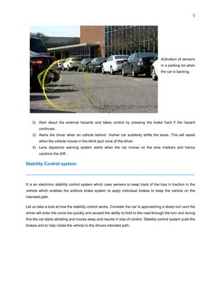 5
Activation of sensors
in a parking lot when
the car is backing.
2) Alert about the external hazards and takes control by pressing the brake hard if the hazard
continues .
3) Alerts the driver when an vehicle behind his/her car suddenly shifts the lanes .This will assist
when the vehicle moves in the blind spot zone of the driver.
4) Lane departure warning system alerts when the car moves on the lane markers and hence
cautions the drift .
Stability Control system:
--------------------------------------------------------------------------------------------------------------------------------------------
It is an electronic stability control system which uses sensors to keep track of the loss in traction in the
vehicle which enables the antilock brake system to apply individual brakes to keep the vehicle on the
intended path.
Let us take a look at how the stability control works. Consider the car is approaching a sharp turn and the
driver will enter the curve too quickly and exceed the ability to hold to the road through the turn and during
this the car starts skidding and moves away and results in loss of control. Stability control system pulls the
brakes and to help rotate the vehicle to the drivers intended path.
 