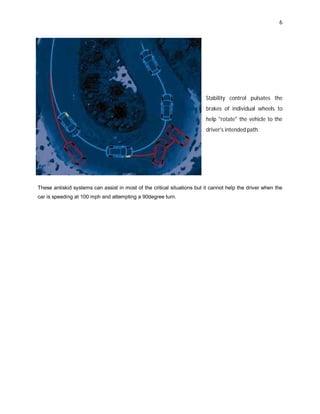 6
Stability control pulsates the
brakes of individual wheels to
help "rotate" the vehicle to the
driver's intended path.
These antiskid systems can assist in most of the critical situations but it cannot help the driver when the
car is speeding at 100 mph and attempting a 90degree turn.
 