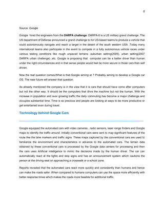 8
Source :Google
Google hired the engineers from the DARPA challenge. DARPA-It is a US military grand challenge .The
US department of Defense announced a grand challenge to for US-based teams to produce a vehicle that
could autonomously navigate and reach a target in the desert of the south western USA .Today many
international teams also participate in the event to compete in a fully autonomous vehicle races under
various testing conditions like rough unpaved terrains ,suburban setting(2005), urban setting(2007
DARPA urban challenge) ,etc. Google is proposing that computer can be a better driver than human
under the right circumstances and in that sense people would feel be more secure in those cars than self
driven.
Now the real question comes-What is that Google aiming at ? Probably aiming to develop a Google car
OS. The near future will answer that question.
As already mentioned the company is in the view that it is cars that should have come after computers
but not the other way. It should be the computers that drive the machine but not the human. With the
increase in population and ever growing traffic the daily commuting has become a major challenge and
occupies substantial time .Time is so precious and people are looking at ways to be more productive or
get entertained even during travel.
Technology behind Google Cars
-------------------------------------------------------------------------------------------------------------------------------------------
Google equipped the automated cars with video cameras , radio sensors, laser range finders and Google
maps to identify the traffic around .Initially conventional cars were sent to map significant features of the
route like the lane markers and traffic signs. These maps captured by the conventional cars are used to
familiarize the environment and characteristics in advance to the automated cars. The terrain data
obtained by these conventional cars is processed by the Google data centers for processing and then
the cars uses Artificial intelligence to mimic the decisions made by the human driver. The car can
automatically react at the lights and stop signs and has an announcement system which cautions the
person at the driving seat on approaching a crosswalk or a school zone.
Reports revealed that the automated cars react more quickly and consistently than humans and hence
can make the roads safer. When compared to humans computers can use the space more efficiently with
better response times which makes the roads more feasible for additional traffic.
 