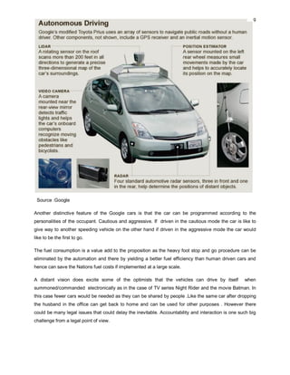 9
Source :Google
Another distinctive feature of the Google cars is that the car can be programmed according to the
personalities of the occupant. Cautious and aggressive. If driven in the cautious mode the car is like to
give way to another speeding vehicle on the other hand if driven in the aggressive mode the car would
like to be the first to go.
The fuel consumption is a value add to the proposition as the heavy foot stop and go procedure can be
eliminated by the automation and there by yielding a better fuel efficiency than human driven cars and
hence can save the Nations fuel costs if implemented at a large scale.
A distant vision does excite some of the optimists that the vehicles can drive by itself when
summoned/commanded electronically as in the case of TV series Night Rider and the movie Batman. In
this case fewer cars would be needed as they can be shared by people .Like the same car after dropping
the husband in the office can get back to home and can be used for other purposes . However there
could be many legal issues that could delay the inevitable. Accountability and interaction is one such big
challenge from a legal point of view.
 