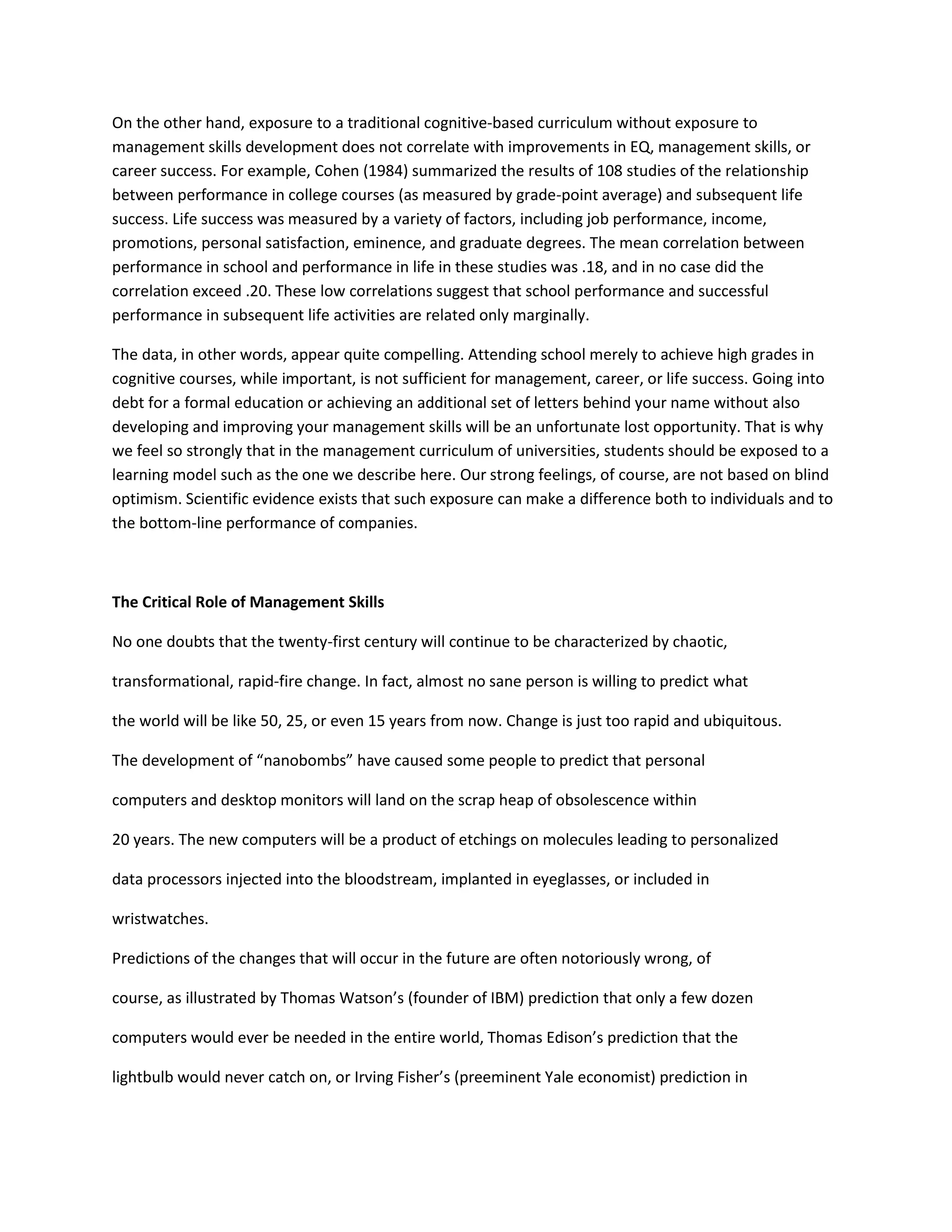 On the other hand, exposure to a traditional cognitive-based curriculum without exposure to 
management skills development does not correlate with improvements in EQ, management skills, or 
career success. For example, Cohen (1984) summarized the results of 108 studies of the relationship 
between performance in college courses (as measured by grade-point average) and subsequent life 
success. Life success was measured by a variety of factors, including job performance, income, 
promotions, personal satisfaction, eminence, and graduate degrees. The mean correlation between 
performance in school and performance in life in these studies was .18, and in no case did the 
correlation exceed .20. These low correlations suggest that school performance and successful 
performance in subsequent life activities are related only marginally. 
The data, in other words, appear quite compelling. Attending school merely to achieve high grades in 
cognitive courses, while important, is not sufficient for management, career, or life success. Going into 
debt for a formal education or achieving an additional set of letters behind your name without also 
developing and improving your management skills will be an unfortunate lost opportunity. That is why 
we feel so strongly that in the management curriculum of universities, students should be exposed to a 
learning model such as the one we describe here. Our strong feelings, of course, are not based on blind 
optimism. Scientific evidence exists that such exposure can make a difference both to individuals and to 
the bottom-line performance of companies. 
The Critical Role of Management Skills 
No one doubts that the twenty-first century will continue to be characterized by chaotic, 
transformational, rapid-fire change. In fact, almost no sane person is willing to predict what 
the world will be like 50, 25, or even 15 years from now. Change is just too rapid and ubiquitous. 
The development of “nanobombs” have caused some people to predict that personal 
computers and desktop monitors will land on the scrap heap of obsolescence within 
20 years. The new computers will be a product of etchings on molecules leading to personalized 
data processors injected into the bloodstream, implanted in eyeglasses, or included in 
wristwatches. 
Predictions of the changes that will occur in the future are often notoriously wrong, of 
course, as illustrated by Thomas Watson’s (founder of IBM) prediction that only a few dozen 
computers would ever be needed in the entire world, Thomas Edison’s prediction that the 
lightbulb would never catch on, or Irving Fisher’s (preeminent Yale economist) prediction in 
 