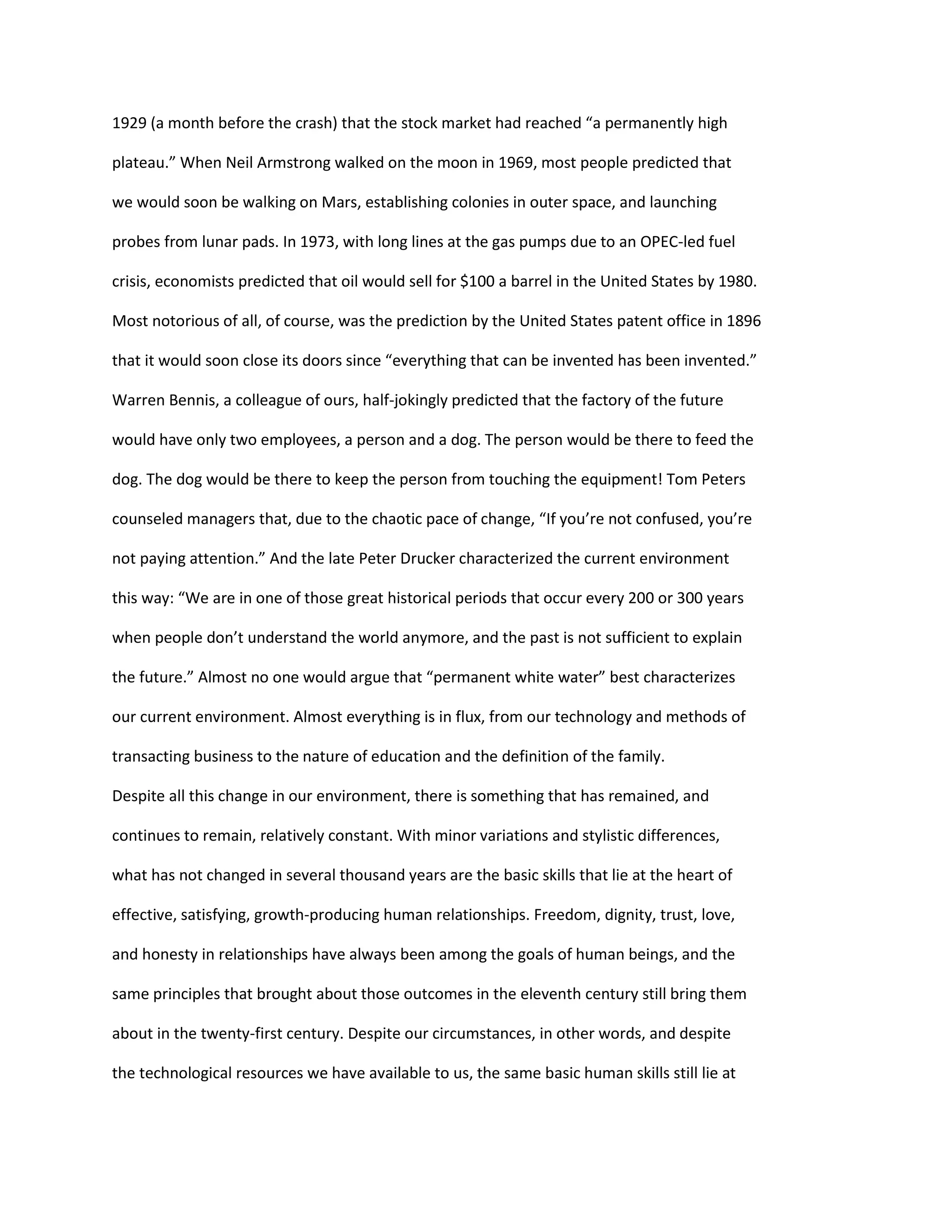 1929 (a month before the crash) that the stock market had reached “a permanently high 
plateau.” When Neil Armstrong walked on the moon in 1969, most people predicted that 
we would soon be walking on Mars, establishing colonies in outer space, and launching 
probes from lunar pads. In 1973, with long lines at the gas pumps due to an OPEC-led fuel 
crisis, economists predicted that oil would sell for $100 a barrel in the United States by 1980. 
Most notorious of all, of course, was the prediction by the United States patent office in 1896 
that it would soon close its doors since “everything that can be invented has been invented.” 
Warren Bennis, a colleague of ours, half-jokingly predicted that the factory of the future 
would have only two employees, a person and a dog. The person would be there to feed the 
dog. The dog would be there to keep the person from touching the equipment! Tom Peters 
counseled managers that, due to the chaotic pace of change, “If you’re not confused, you’re 
not paying attention.” And the late Peter Drucker characterized the current environment 
this way: “We are in one of those great historical periods that occur every 200 or 300 years 
when people don’t understand the world anymore, and the past is not sufficient to explain 
the future.” Almost no one would argue that “permanent white water” best characterizes 
our current environment. Almost everything is in flux, from our technology and methods of 
transacting business to the nature of education and the definition of the family. 
Despite all this change in our environment, there is something that has remained, and 
continues to remain, relatively constant. With minor variations and stylistic differences, 
what has not changed in several thousand years are the basic skills that lie at the heart of 
effective, satisfying, growth-producing human relationships. Freedom, dignity, trust, love, 
and honesty in relationships have always been among the goals of human beings, and the 
same principles that brought about those outcomes in the eleventh century still bring them 
about in the twenty-first century. Despite our circumstances, in other words, and despite 
the technological resources we have available to us, the same basic human skills still lie at 
 