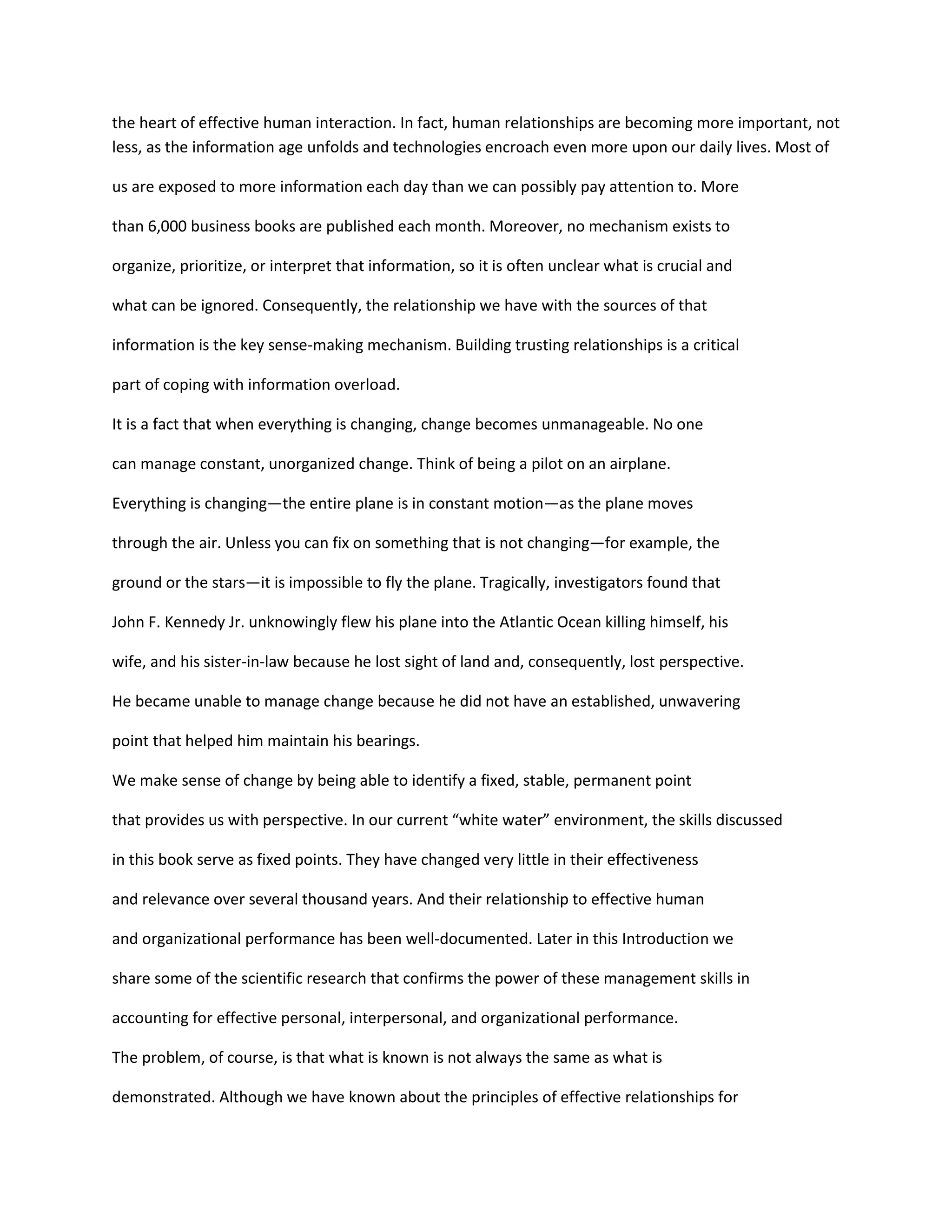 the heart of effective human interaction. In fact, human relationships are becoming more important, not 
less, as the information age unfolds and technologies encroach even more upon our daily lives. Most of 
us are exposed to more information each day than we can possibly pay attention to. More 
than 6,000 business books are published each month. Moreover, no mechanism exists to 
organize, prioritize, or interpret that information, so it is often unclear what is crucial and 
what can be ignored. Consequently, the relationship we have with the sources of that 
information is the key sense-making mechanism. Building trusting relationships is a critical 
part of coping with information overload. 
It is a fact that when everything is changing, change becomes unmanageable. No one 
can manage constant, unorganized change. Think of being a pilot on an airplane. 
Everything is changing—the entire plane is in constant motion—as the plane moves 
through the air. Unless you can fix on something that is not changing—for example, the 
ground or the stars—it is impossible to fly the plane. Tragically, investigators found that 
John F. Kennedy Jr. unknowingly flew his plane into the Atlantic Ocean killing himself, his 
wife, and his sister-in-law because he lost sight of land and, consequently, lost perspective. 
He became unable to manage change because he did not have an established, unwavering 
point that helped him maintain his bearings. 
We make sense of change by being able to identify a fixed, stable, permanent point 
that provides us with perspective. In our current “white water” environment, the skills discussed 
in this book serve as fixed points. They have changed very little in their effectiveness 
and relevance over several thousand years. And their relationship to effective human 
and organizational performance has been well-documented. Later in this Introduction we 
share some of the scientific research that confirms the power of these management skills in 
accounting for effective personal, interpersonal, and organizational performance. 
The problem, of course, is that what is known is not always the same as what is 
demonstrated. Although we have known about the principles of effective relationships for 
 