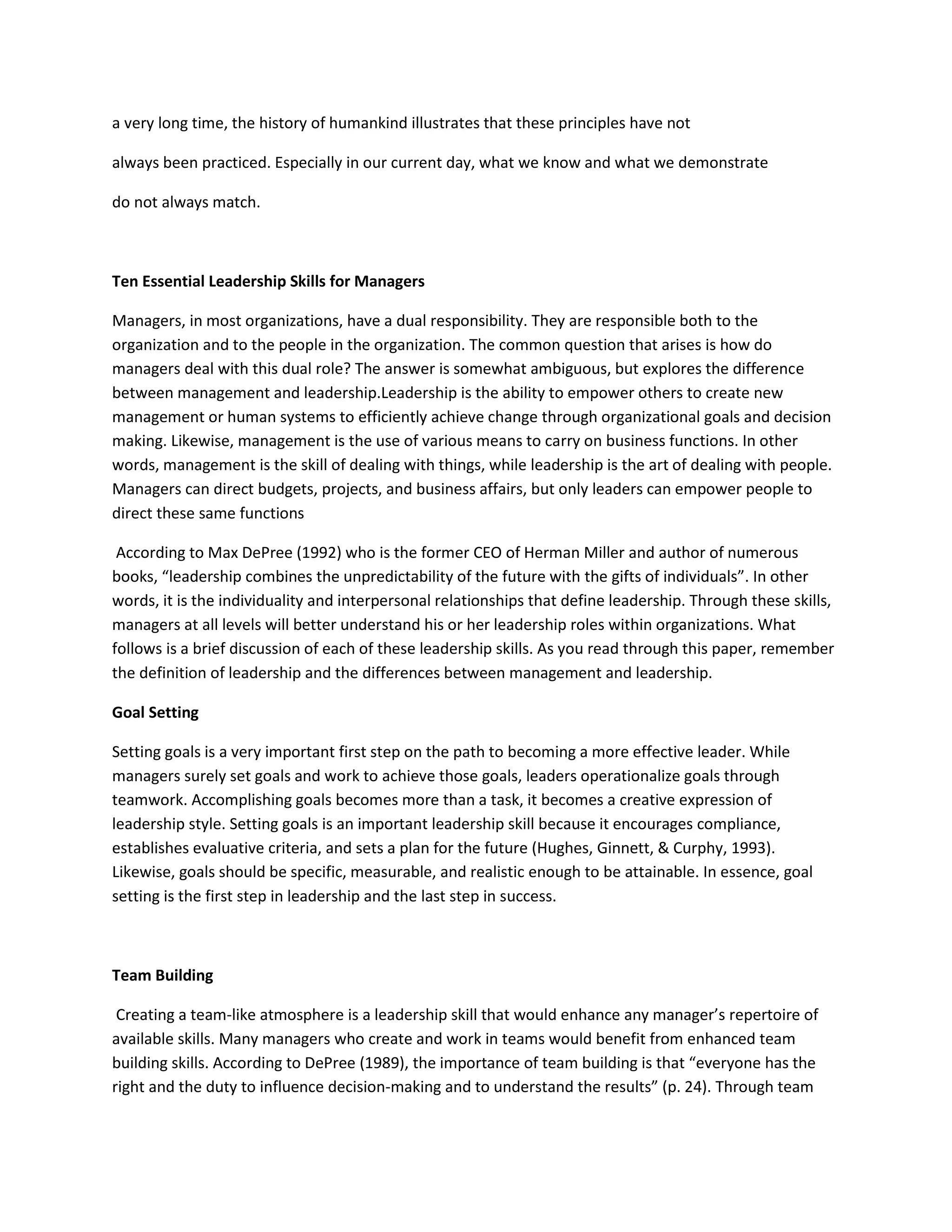 a very long time, the history of humankind illustrates that these principles have not 
always been practiced. Especially in our current day, what we know and what we demonstrate 
do not always match. 
Ten Essential Leadership Skills for Managers 
Managers, in most organizations, have a dual responsibility. They are responsible both to the 
organization and to the people in the organization. The common question that arises is how do 
managers deal with this dual role? The answer is somewhat ambiguous, but explores the difference 
between management and leadership.Leadership is the ability to empower others to create new 
management or human systems to efficiently achieve change through organizational goals and decision 
making. Likewise, management is the use of various means to carry on business functions. In other 
words, management is the skill of dealing with things, while leadership is the art of dealing with people. 
Managers can direct budgets, projects, and business affairs, but only leaders can empower people to 
direct these same functions 
According to Max DePree (1992) who is the former CEO of Herman Miller and author of numerous 
books, “leadership combines the unpredictability of the future with the gifts of individuals”. In other 
words, it is the individuality and interpersonal relationships that define leadership. Through these skills, 
managers at all levels will better understand his or her leadership roles within organizations. What 
follows is a brief discussion of each of these leadership skills. As you read through this paper, remember 
the definition of leadership and the differences between management and leadership. 
Goal Setting 
Setting goals is a very important first step on the path to becoming a more effective leader. While 
managers surely set goals and work to achieve those goals, leaders operationalize goals through 
teamwork. Accomplishing goals becomes more than a task, it becomes a creative expression of 
leadership style. Setting goals is an important leadership skill because it encourages compliance, 
establishes evaluative criteria, and sets a plan for the future (Hughes, Ginnett, & Curphy, 1993). 
Likewise, goals should be specific, measurable, and realistic enough to be attainable. In essence, goal 
setting is the first step in leadership and the last step in success. 
Team Building 
Creating a team-like atmosphere is a leadership skill that would enhance any manager’s repertoire of 
available skills. Many managers who create and work in teams would benefit from enhanced team 
building skills. According to DePree (1989), the importance of team building is that “everyone has the 
right and the duty to influence decision-making and to understand the results” (p. 24). Through team 
 