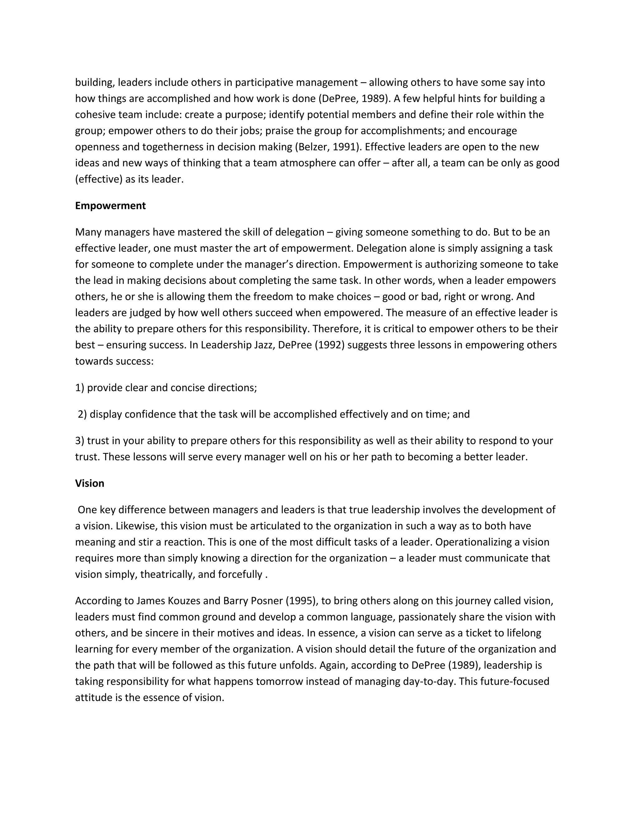 building, leaders include others in participative management – allowing others to have some say into 
how things are accomplished and how work is done (DePree, 1989). A few helpful hints for building a 
cohesive team include: create a purpose; identify potential members and define their role within the 
group; empower others to do their jobs; praise the group for accomplishments; and encourage 
openness and togetherness in decision making (Belzer, 1991). Effective leaders are open to the new 
ideas and new ways of thinking that a team atmosphere can offer – after all, a team can be only as good 
(effective) as its leader. 
Empowerment 
Many managers have mastered the skill of delegation – giving someone something to do. But to be an 
effective leader, one must master the art of empowerment. Delegation alone is simply assigning a task 
for someone to complete under the manager’s direction. Empowerment is authorizing someone to take 
the lead in making decisions about completing the same task. In other words, when a leader empowers 
others, he or she is allowing them the freedom to make choices – good or bad, right or wrong. And 
leaders are judged by how well others succeed when empowered. The measure of an effective leader is 
the ability to prepare others for this responsibility. Therefore, it is critical to empower others to be their 
best – ensuring success. In Leadership Jazz, DePree (1992) suggests three lessons in empowering others 
towards success: 
1) provide clear and concise directions; 
2) display confidence that the task will be accomplished effectively and on time; and 
3) trust in your ability to prepare others for this responsibility as well as their ability to respond to your 
trust. These lessons will serve every manager well on his or her path to becoming a better leader. 
Vision 
One key difference between managers and leaders is that true leadership involves the development of 
a vision. Likewise, this vision must be articulated to the organization in such a way as to both have 
meaning and stir a reaction. This is one of the most difficult tasks of a leader. Operationalizing a vision 
requires more than simply knowing a direction for the organization – a leader must communicate that 
vision simply, theatrically, and forcefully . 
According to James Kouzes and Barry Posner (1995), to bring others along on this journey called vision, 
leaders must find common ground and develop a common language, passionately share the vision with 
others, and be sincere in their motives and ideas. In essence, a vision can serve as a ticket to lifelong 
learning for every member of the organization. A vision should detail the future of the organization and 
the path that will be followed as this future unfolds. Again, according to DePree (1989), leadership is 
taking responsibility for what happens tomorrow instead of managing day-to-day. This future-focused 
attitude is the essence of vision. 
 