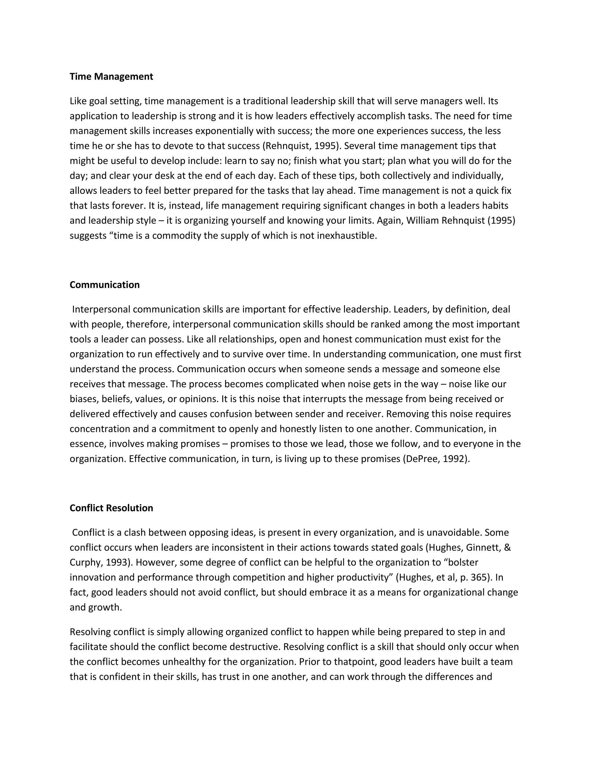 Time Management 
Like goal setting, time management is a traditional leadership skill that will serve managers well. Its 
application to leadership is strong and it is how leaders effectively accomplish tasks. The need for time 
management skills increases exponentially with success; the more one experiences success, the less 
time he or she has to devote to that success (Rehnquist, 1995). Several time management tips that 
might be useful to develop include: learn to say no; finish what you start; plan what you will do for the 
day; and clear your desk at the end of each day. Each of these tips, both collectively and individually, 
allows leaders to feel better prepared for the tasks that lay ahead. Time management is not a quick fix 
that lasts forever. It is, instead, life management requiring significant changes in both a leaders habits 
and leadership style – it is organizing yourself and knowing your limits. Again, William Rehnquist (1995) 
suggests “time is a commodity the supply of which is not inexhaustible. 
Communication 
Interpersonal communication skills are important for effective leadership. Leaders, by definition, deal 
with people, therefore, interpersonal communication skills should be ranked among the most important 
tools a leader can possess. Like all relationships, open and honest communication must exist for the 
organization to run effectively and to survive over time. In understanding communication, one must first 
understand the process. Communication occurs when someone sends a message and someone else 
receives that message. The process becomes complicated when noise gets in the way – noise like our 
biases, beliefs, values, or opinions. It is this noise that interrupts the message from being received or 
delivered effectively and causes confusion between sender and receiver. Removing this noise requires 
concentration and a commitment to openly and honestly listen to one another. Communication, in 
essence, involves making promises – promises to those we lead, those we follow, and to everyone in the 
organization. Effective communication, in turn, is living up to these promises (DePree, 1992). 
Conflict Resolution 
Conflict is a clash between opposing ideas, is present in every organization, and is unavoidable. Some 
conflict occurs when leaders are inconsistent in their actions towards stated goals (Hughes, Ginnett, & 
Curphy, 1993). However, some degree of conflict can be helpful to the organization to “bolster 
innovation and performance through competition and higher productivity” (Hughes, et al, p. 365). In 
fact, good leaders should not avoid conflict, but should embrace it as a means for organizational change 
and growth. 
Resolving conflict is simply allowing organized conflict to happen while being prepared to step in and 
facilitate should the conflict become destructive. Resolving conflict is a skill that should only occur when 
the conflict becomes unhealthy for the organization. Prior to thatpoint, good leaders have built a team 
that is confident in their skills, has trust in one another, and can work through the differences and 
 