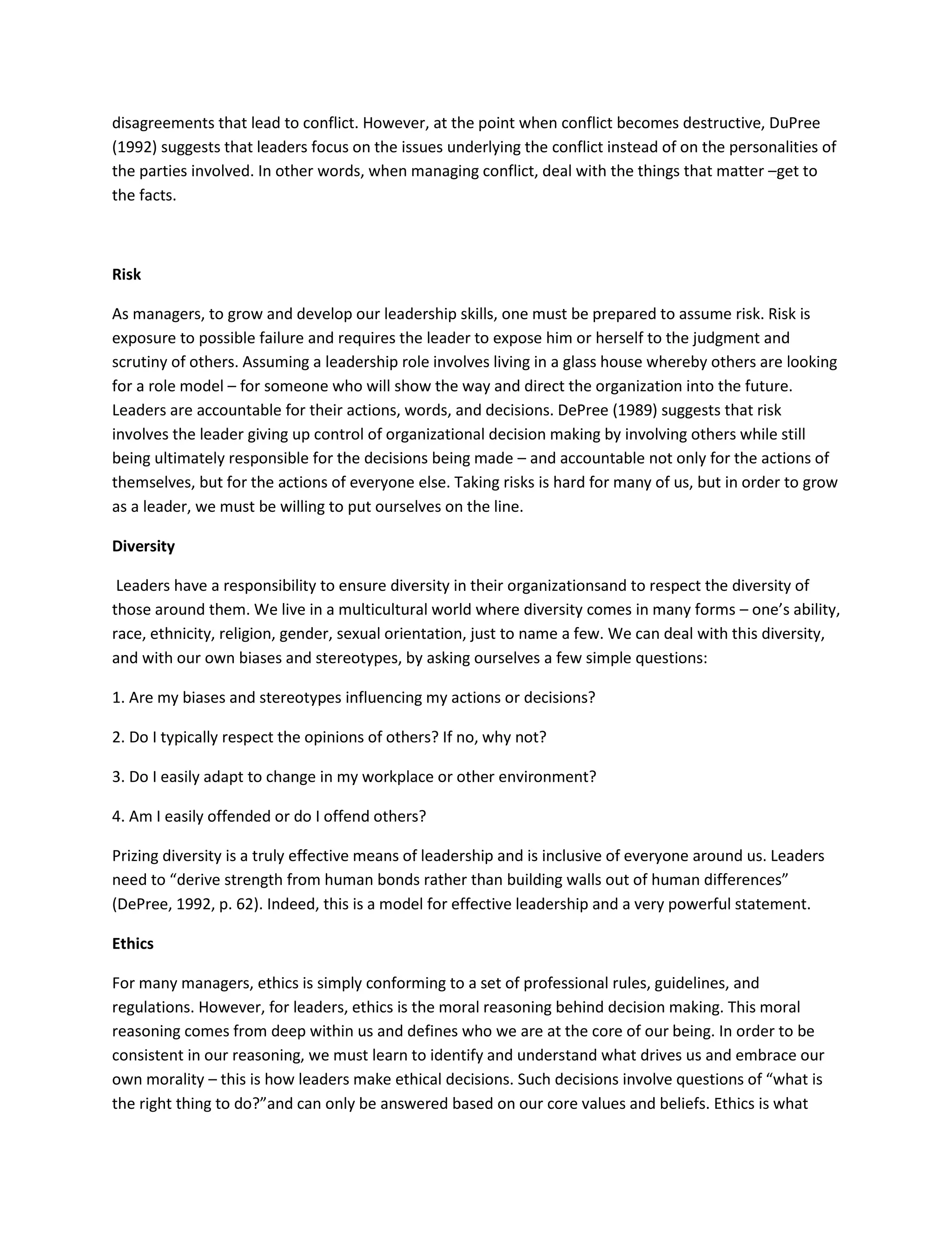 disagreements that lead to conflict. However, at the point when conflict becomes destructive, DuPree 
(1992) suggests that leaders focus on the issues underlying the conflict instead of on the personalities of 
the parties involved. In other words, when managing conflict, deal with the things that matter –get to 
the facts. 
Risk 
As managers, to grow and develop our leadership skills, one must be prepared to assume risk. Risk is 
exposure to possible failure and requires the leader to expose him or herself to the judgment and 
scrutiny of others. Assuming a leadership role involves living in a glass house whereby others are looking 
for a role model – for someone who will show the way and direct the organization into the future. 
Leaders are accountable for their actions, words, and decisions. DePree (1989) suggests that risk 
involves the leader giving up control of organizational decision making by involving others while still 
being ultimately responsible for the decisions being made – and accountable not only for the actions of 
themselves, but for the actions of everyone else. Taking risks is hard for many of us, but in order to grow 
as a leader, we must be willing to put ourselves on the line. 
Diversity 
Leaders have a responsibility to ensure diversity in their organizationsand to respect the diversity of 
those around them. We live in a multicultural world where diversity comes in many forms – one’s ability, 
race, ethnicity, religion, gender, sexual orientation, just to name a few. We can deal with this diversity, 
and with our own biases and stereotypes, by asking ourselves a few simple questions: 
1. Are my biases and stereotypes influencing my actions or decisions? 
2. Do I typically respect the opinions of others? If no, why not? 
3. Do I easily adapt to change in my workplace or other environment? 
4. Am I easily offended or do I offend others? 
Prizing diversity is a truly effective means of leadership and is inclusive of everyone around us. Leaders 
need to “derive strength from human bonds rather than building walls out of human differences” 
(DePree, 1992, p. 62). Indeed, this is a model for effective leadership and a very powerful statement. 
Ethics 
For many managers, ethics is simply conforming to a set of professional rules, guidelines, and 
regulations. However, for leaders, ethics is the moral reasoning behind decision making. This moral 
reasoning comes from deep within us and defines who we are at the core of our being. In order to be 
consistent in our reasoning, we must learn to identify and understand what drives us and embrace our 
own morality – this is how leaders make ethical decisions. Such decisions involve questions of “what is 
the right thing to do?”and can only be answered based on our core values and beliefs. Ethics is what 
 