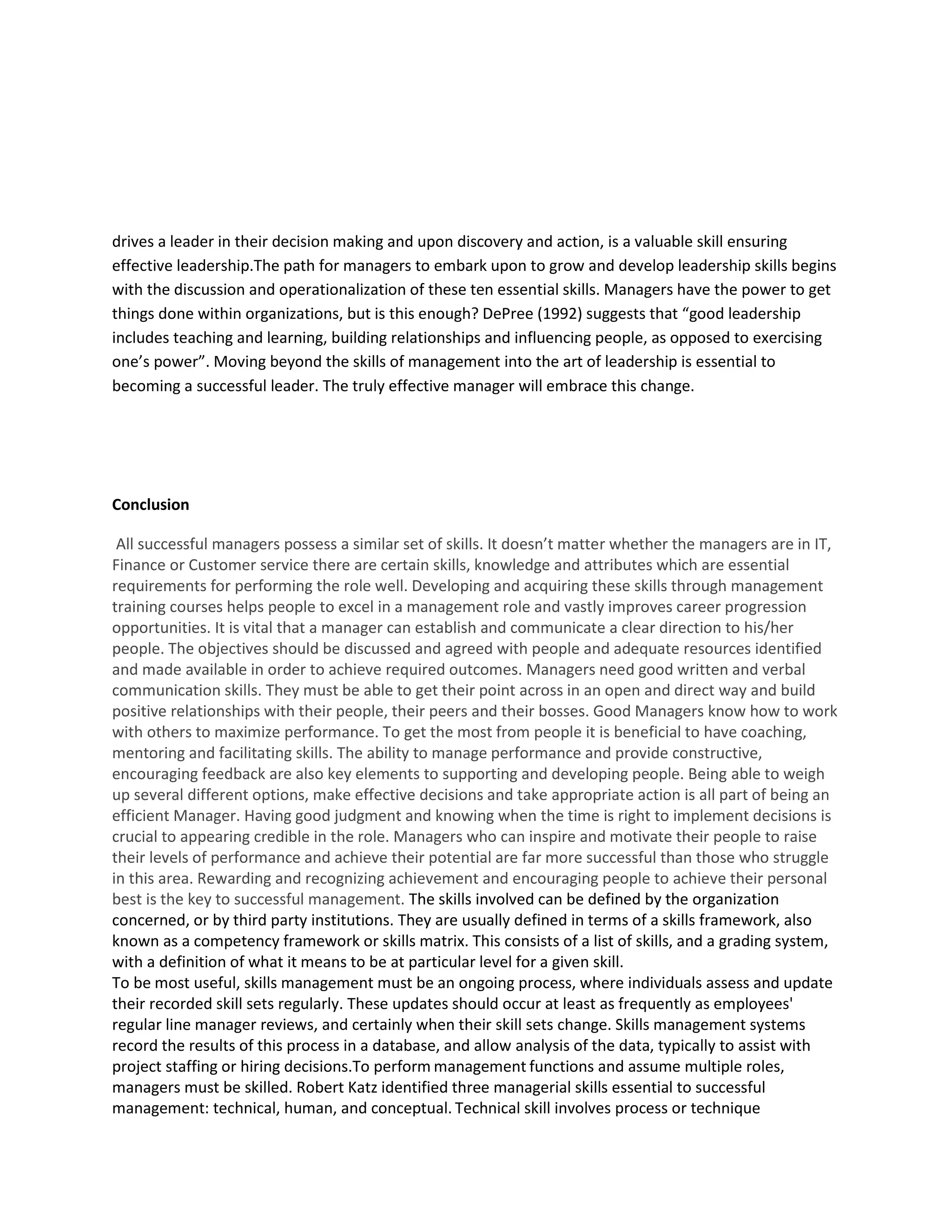 drives a leader in their decision making and upon discovery and action, is a valuable skill ensuring 
effective leadership.The path for managers to embark upon to grow and develop leadership skills begins 
with the discussion and operationalization of these ten essential skills. Managers have the power to get 
things done within organizations, but is this enough? DePree (1992) suggests that “good leadership 
includes teaching and learning, building relationships and influencing people, as opposed to exercising 
one’s power”. Moving beyond the skills of management into the art of leadership is essential to 
becoming a successful leader. The truly effective manager will embrace this change. 
Conclusion 
All successful managers possess a similar set of skills. It doesn’t matter whether the managers are in IT, 
Finance or Customer service there are certain skills, knowledge and attributes which are essential 
requirements for performing the role well. Developing and acquiring these skills through management 
training courses helps people to excel in a management role and vastly improves career progression 
opportunities. It is vital that a manager can establish and communicate a clear direction to his/her 
people. The objectives should be discussed and agreed with people and adequate resources identified 
and made available in order to achieve required outcomes. Managers need good written and verbal 
communication skills. They must be able to get their point across in an open and direct way and build 
positive relationships with their people, their peers and their bosses. Good Managers know how to work 
with others to maximize performance. To get the most from people it is beneficial to have coaching, 
mentoring and facilitating skills. The ability to manage performance and provide constructive, 
encouraging feedback are also key elements to supporting and developing people. Being able to weigh 
up several different options, make effective decisions and take appropriate action is all part of being an 
efficient Manager. Having good judgment and knowing when the time is right to implement decisions is 
crucial to appearing credible in the role. Managers who can inspire and motivate their people to raise 
their levels of performance and achieve their potential are far more successful than those who struggle 
in this area. Rewarding and recognizing achievement and encouraging people to achieve their personal 
best is the key to successful management. The skills involved can be defined by the organization 
concerned, or by third party institutions. They are usually defined in terms of a skills framework, also 
known as a competency framework or skills matrix. This consists of a list of skills, and a grading system, 
with a definition of what it means to be at particular level for a given skill. 
To be most useful, skills management must be an ongoing process, where individuals assess and update 
their recorded skill sets regularly. These updates should occur at least as frequently as employees' 
regular line manager reviews, and certainly when their skill sets change. Skills management systems 
record the results of this process in a database, and allow analysis of the data, typically to assist with 
project staffing or hiring decisions.To perform management functions and assume multiple roles, 
managers must be skilled. Robert Katz identified three managerial skills essential to successful 
management: technical, human, and conceptual. Technical skill involves process or technique 
 