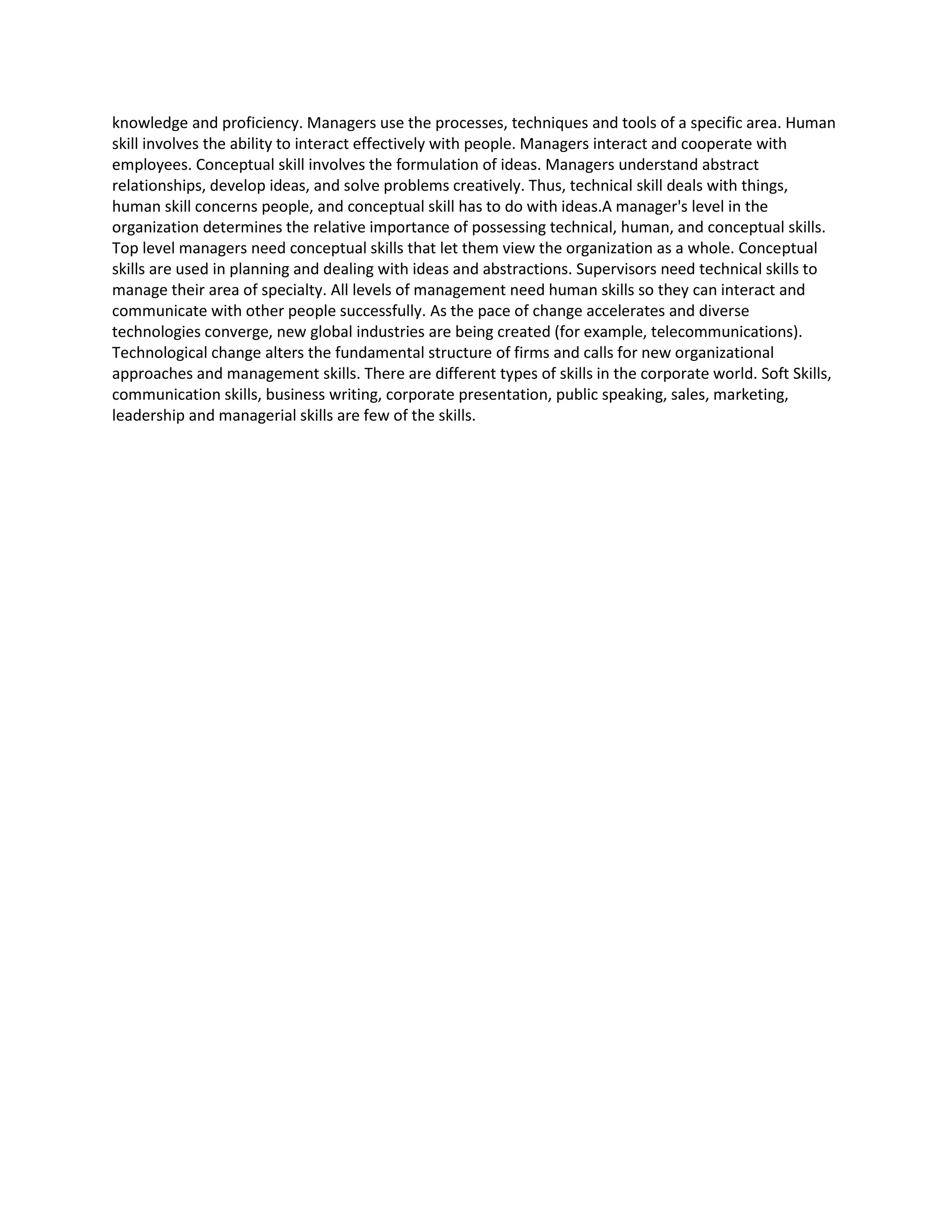 knowledge and proficiency. Managers use the processes, techniques and tools of a specific area. Human 
skill involves the ability to interact effectively with people. Managers interact and cooperate with 
employees. Conceptual skill involves the formulation of ideas. Managers understand abstract 
relationships, develop ideas, and solve problems creatively. Thus, technical skill deals with things, 
human skill concerns people, and conceptual skill has to do with ideas.A manager's level in the 
organization determines the relative importance of possessing technical, human, and conceptual skills. 
Top level managers need conceptual skills that let them view the organization as a whole. Conceptual 
skills are used in planning and dealing with ideas and abstractions. Supervisors need technical skills to 
manage their area of specialty. All levels of management need human skills so they can interact and 
communicate with other people successfully. As the pace of change accelerates and diverse 
technologies converge, new global industries are being created (for example, telecommunications). 
Technological change alters the fundamental structure of firms and calls for new organizational 
approaches and management skills. There are different types of skills in the corporate world. Soft Skills, 
communication skills, business writing, corporate presentation, public speaking, sales, marketing, 
leadership and managerial skills are few of the skills. 
 