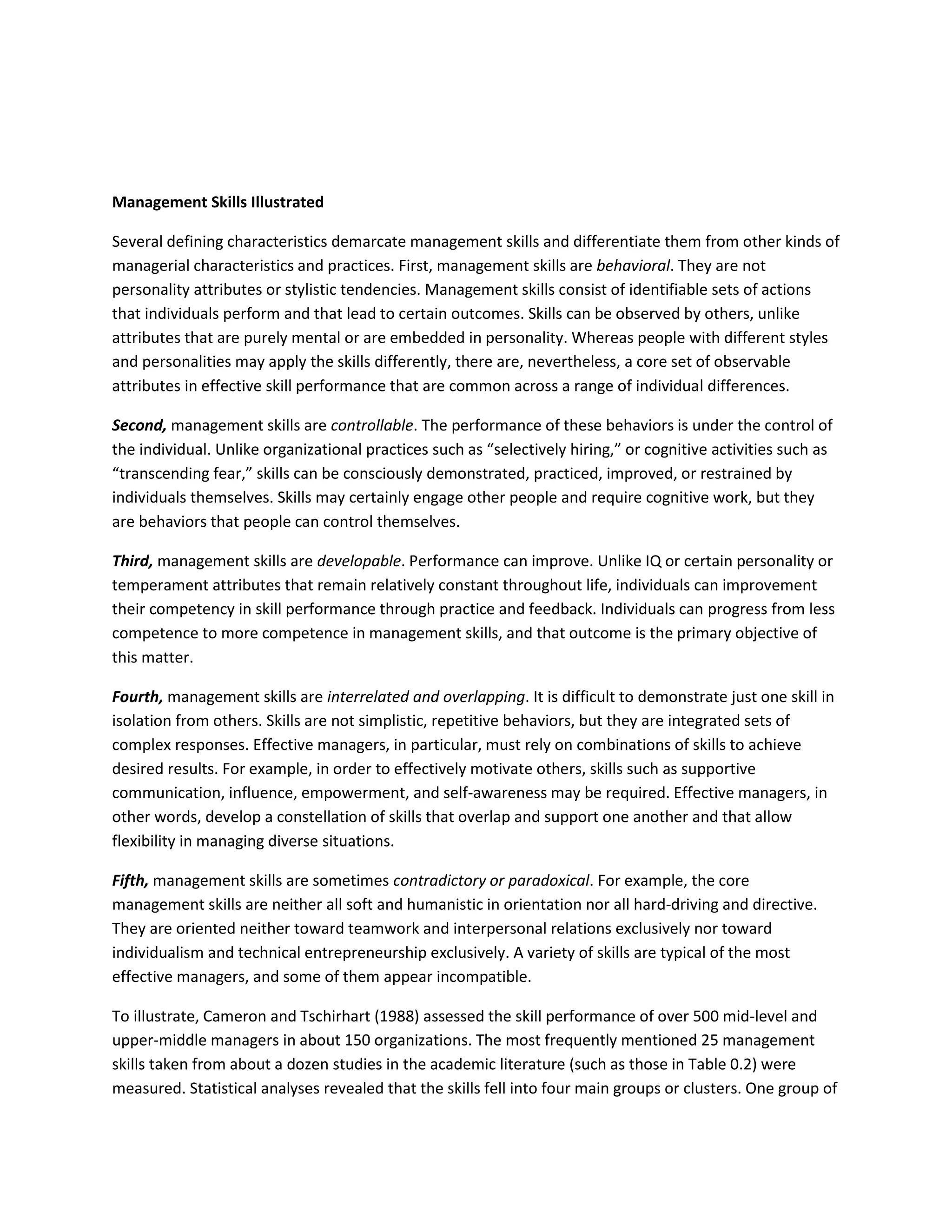 Management Skills Illustrated 
Several defining characteristics demarcate management skills and differentiate them from other kinds of 
managerial characteristics and practices. First, management skills are behavioral. They are not 
personality attributes or stylistic tendencies. Management skills consist of identifiable sets of actions 
that individuals perform and that lead to certain outcomes. Skills can be observed by others, unlike 
attributes that are purely mental or are embedded in personality. Whereas people with different styles 
and personalities may apply the skills differently, there are, nevertheless, a core set of observable 
attributes in effective skill performance that are common across a range of individual differences. 
Second, management skills are controllable. The performance of these behaviors is under the control of 
the individual. Unlike organizational practices such as “selectively hiring,” or cognitive activities such as 
“transcending fear,” skills can be consciously demonstrated, practiced, improved, or restrained by 
individuals themselves. Skills may certainly engage other people and require cognitive work, but they 
are behaviors that people can control themselves. 
Third, management skills are developable. Performance can improve. Unlike IQ or certain personality or 
temperament attributes that remain relatively constant throughout life, individuals can improvement 
their competency in skill performance through practice and feedback. Individuals can progress from less 
competence to more competence in management skills, and that outcome is the primary objective of 
this matter. 
Fourth, management skills are interrelated and overlapping. It is difficult to demonstrate just one skill in 
isolation from others. Skills are not simplistic, repetitive behaviors, but they are integrated sets of 
complex responses. Effective managers, in particular, must rely on combinations of skills to achieve 
desired results. For example, in order to effectively motivate others, skills such as supportive 
communication, influence, empowerment, and self-awareness may be required. Effective managers, in 
other words, develop a constellation of skills that overlap and support one another and that allow 
flexibility in managing diverse situations. 
Fifth, management skills are sometimes contradictory or paradoxical. For example, the core 
management skills are neither all soft and humanistic in orientation nor all hard-driving and directive. 
They are oriented neither toward teamwork and interpersonal relations exclusively nor toward 
individualism and technical entrepreneurship exclusively. A variety of skills are typical of the most 
effective managers, and some of them appear incompatible. 
To illustrate, Cameron and Tschirhart (1988) assessed the skill performance of over 500 mid-level and 
upper-middle managers in about 150 organizations. The most frequently mentioned 25 management 
skills taken from about a dozen studies in the academic literature (such as those in Table 0.2) were 
measured. Statistical analyses revealed that the skills fell into four main groups or clusters. One group of 
 