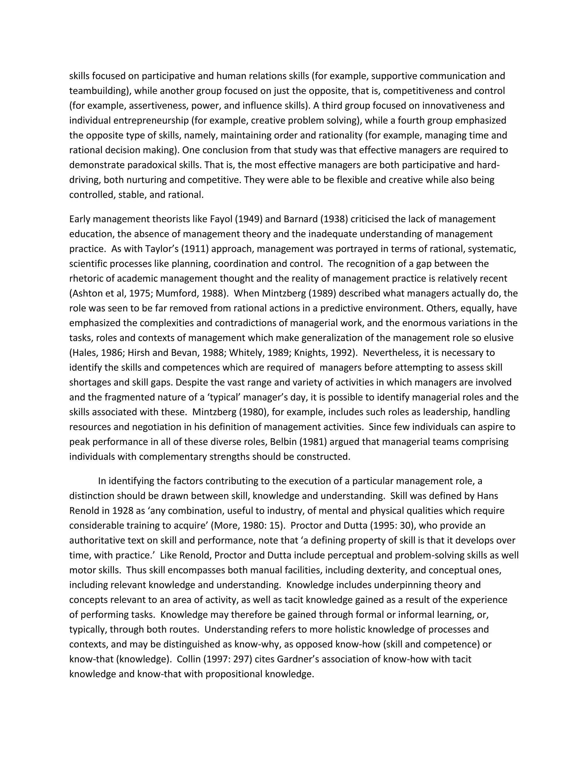 skills focused on participative and human relations skills (for example, supportive communication and 
teambuilding), while another group focused on just the opposite, that is, competitiveness and control 
(for example, assertiveness, power, and influence skills). A third group focused on innovativeness and 
individual entrepreneurship (for example, creative problem solving), while a fourth group emphasized 
the opposite type of skills, namely, maintaining order and rationality (for example, managing time and 
rational decision making). One conclusion from that study was that effective managers are required to 
demonstrate paradoxical skills. That is, the most effective managers are both participative and hard-driving, 
both nurturing and competitive. They were able to be flexible and creative while also being 
controlled, stable, and rational. 
Early management theorists like Fayol (1949) and Barnard (1938) criticised the lack of management 
education, the absence of management theory and the inadequate understanding of management 
practice. As with Taylor’s (1911) approach, management was portrayed in terms of rational, systematic, 
scientific processes like planning, coordination and control. The recognition of a gap between the 
rhetoric of academic management thought and the reality of management practice is relatively recent 
(Ashton et al, 1975; Mumford, 1988). When Mintzberg (1989) described what managers actually do, the 
role was seen to be far removed from rational actions in a predictive environment. Others, equally, have 
emphasized the complexities and contradictions of managerial work, and the enormous variations in the 
tasks, roles and contexts of management which make generalization of the management role so elusive 
(Hales, 1986; Hirsh and Bevan, 1988; Whitely, 1989; Knights, 1992). Nevertheless, it is necessary to 
identify the skills and competences which are required of managers before attempting to assess skill 
shortages and skill gaps. Despite the vast range and variety of activities in which managers are involved 
and the fragmented nature of a ‘typical’ manager’s day, it is possible to identify managerial roles and the 
skills associated with these. Mintzberg (1980), for example, includes such roles as leadership, handling 
resources and negotiation in his definition of management activities. Since few individuals can aspire to 
peak performance in all of these diverse roles, Belbin (1981) argued that managerial teams comprising 
individuals with complementary strengths should be constructed. 
In identifying the factors contributing to the execution of a particular management role, a 
distinction should be drawn between skill, knowledge and understanding. Skill was defined by Hans 
Renold in 1928 as ‘any combination, useful to industry, of mental and physical qualities which require 
considerable training to acquire’ (More, 1980: 15). Proctor and Dutta (1995: 30), who provide an 
authoritative text on skill and performance, note that ‘a defining property of skill is that it develops over 
time, with practice.’ Like Renold, Proctor and Dutta include perceptual and problem-solving skills as well 
motor skills. Thus skill encompasses both manual facilities, including dexterity, and conceptual ones, 
including relevant knowledge and understanding. Knowledge includes underpinning theory and 
concepts relevant to an area of activity, as well as tacit knowledge gained as a result of the experience 
of performing tasks. Knowledge may therefore be gained through formal or informal learning, or, 
typically, through both routes. Understanding refers to more holistic knowledge of processes and 
contexts, and may be distinguished as know-why, as opposed know-how (skill and competence) or 
know-that (knowledge). Collin (1997: 297) cites Gardner’s association of know-how with tacit 
knowledge and know-that with propositional knowledge. 
 