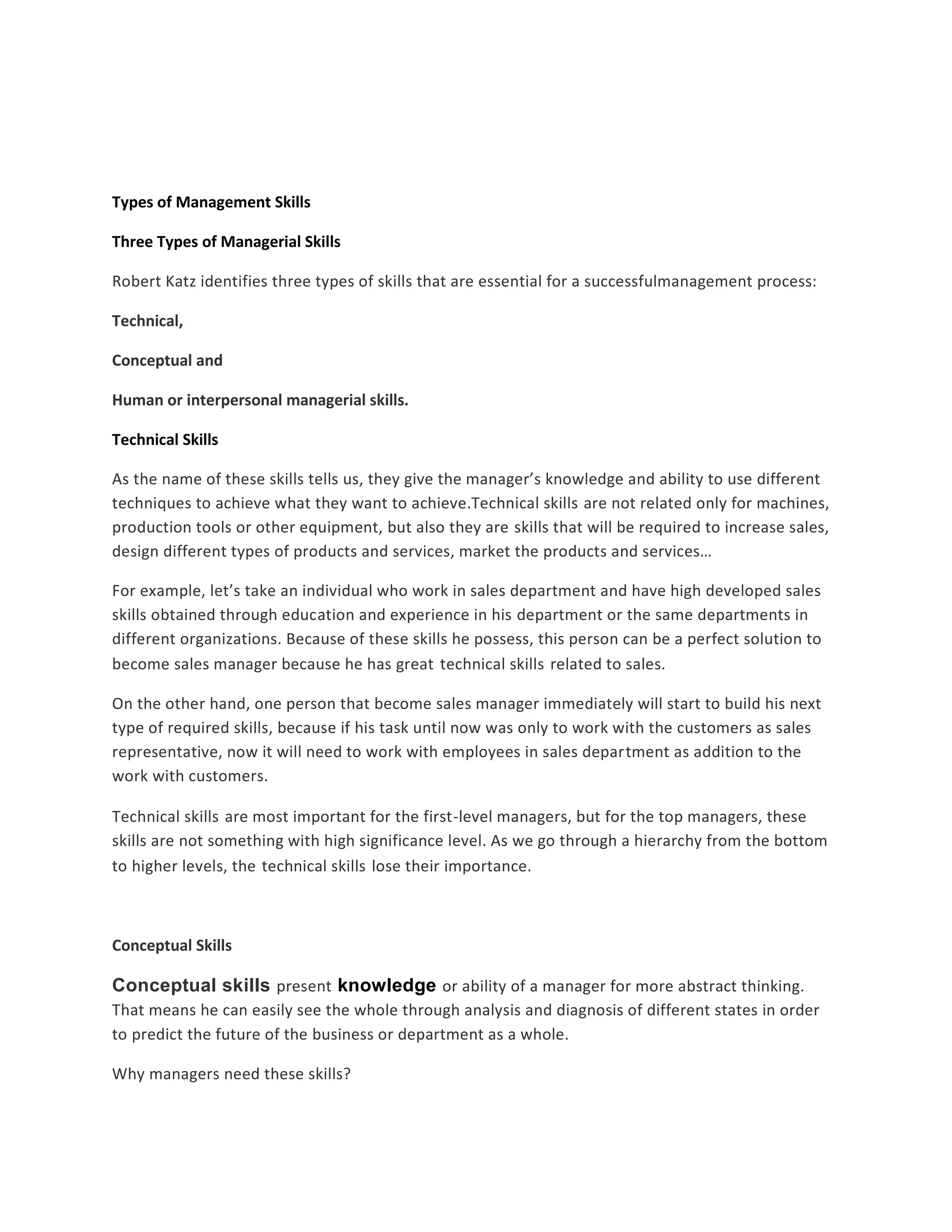 Types of Management Skills 
Three Types of Managerial Skills 
Robert Katz identifies three types of skills that are essential for a successfulmanagement process: 
Technical, 
Conceptual and 
Human or interpersonal managerial skills. 
Technical Skills 
As the name of these skills tells us, they give the manager’s knowledge and ability to use different 
techniques to achieve what they want to achieve.Technical skills are not related only for machines, 
production tools or other equipment, but also they are skills that will be required to increase sales, 
design different types of products and services, market the products and services… 
For example, let’s take an individual who work in sales department and have high developed sales 
skills obtained through education and experience in his department or the same departments in 
different organizations. Because of these skills he possess, this person can be a perfect solution to 
become sales manager because he has great technical skills related to sales. 
On the other hand, one person that become sales manager immediately will start to build his next 
type of required skills, because if his task until now was only to work with the customers as sales 
representative, now it will need to work with employees in sales department as addition to the 
work with customers. 
Technical skills are most important for the first-level managers, but for the top managers, these 
skills are not something with high significance level. As we go through a hierarchy from the bottom 
to higher levels, the technical skills lose their importance. 
Conceptual Skills 
Conceptual skills present knowledge or ability of a manager for more abstract thinking. 
That means he can easily see the whole through analysis and diagnosis of different states in order 
to predict the future of the business or department as a whole. 
Why managers need these skills? 
 