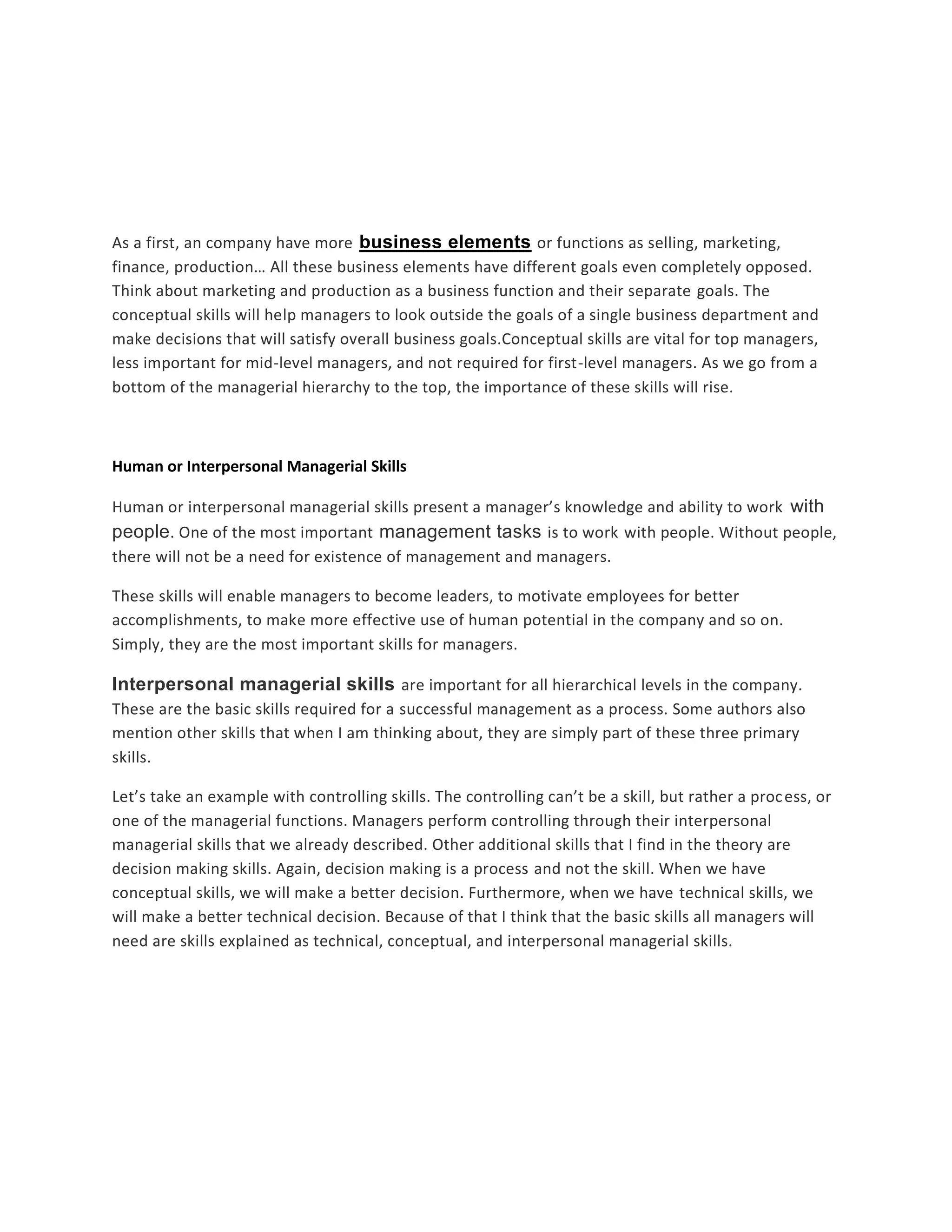 As a first, an company have more business elements or functions as selling, marketing, 
finance, production… All these business elements have different goals even completely opposed. 
Think about marketing and production as a business function and their separate goals. The 
conceptual skills will help managers to look outside the goals of a single business department and 
make decisions that will satisfy overall business goals.Conceptual skills are vital for top managers, 
less important for mid-level managers, and not required for first-level managers. As we go from a 
bottom of the managerial hierarchy to the top, the importance of these skills will rise. 
Human or Interpersonal Managerial Skills 
Human or interpersonal managerial skills present a manager’s knowledge and ability to work with 
people. One of the most important management tasks is to work with people. Without people, 
there will not be a need for existence of management and managers. 
These skills will enable managers to become leaders, to motivate employees for better 
accomplishments, to make more effective use of human potential in the company and so on. 
Simply, they are the most important skills for managers. 
Interpersonal managerial skills are important for all hierarchical levels in the company. 
These are the basic skills required for a successful management as a process. Some authors also 
mention other skills that when I am thinking about, they are simply part of these three primary 
skills. 
Let’s take an example with controlling skills. The controlling can’t be a skill, but rather a process, or 
one of the managerial functions. Managers perform controlling through their interpersonal 
managerial skills that we already described. Other additional skills that I find in the theory are 
decision making skills. Again, decision making is a process and not the skill. When we have 
conceptual skills, we will make a better decision. Furthermore, when we have technical skills, we 
will make a better technical decision. Because of that I think that the basic skills all managers will 
need are skills explained as technical, conceptual, and interpersonal managerial skills. 
 