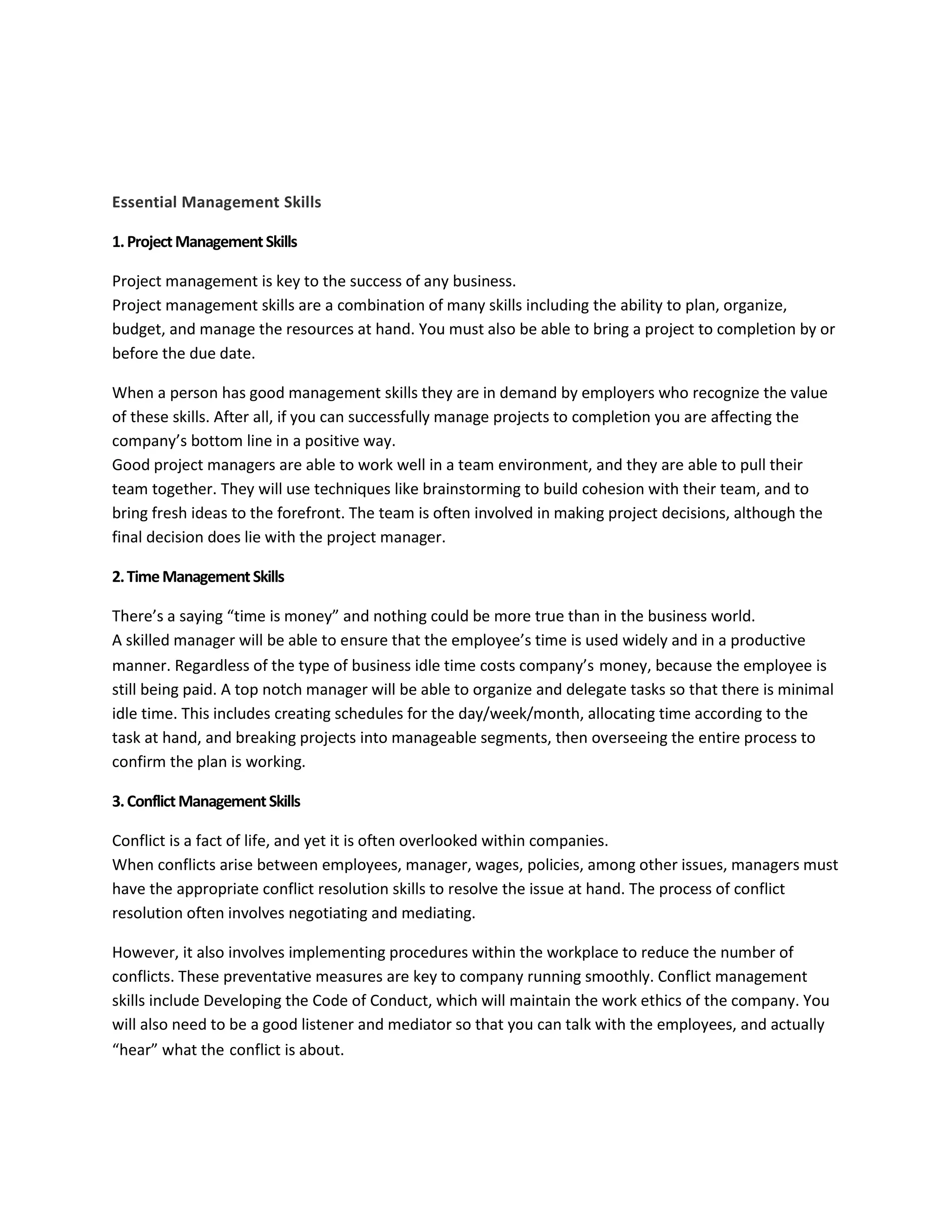 Essential Management Skills 
1. Project Management Skills 
Project management is key to the success of any business. 
Project management skills are a combination of many skills including the ability to plan, organize, 
budget, and manage the resources at hand. You must also be able to bring a project to completion by or 
before the due date. 
When a person has good management skills they are in demand by employers who recognize the value 
of these skills. After all, if you can successfully manage projects to completion you are affecting the 
company’s bottom line in a positive way. 
Good project managers are able to work well in a team environment, and they are able to pull their 
team together. They will use techniques like brainstorming to build cohesion with their team, and to 
bring fresh ideas to the forefront. The team is often involved in making project decisions, although the 
final decision does lie with the project manager. 
2. Time Management Skills 
There’s a saying “time is money” and nothing could be more true than in the business world. 
A skilled manager will be able to ensure that the employee’s time is used widely and in a productive 
manner. Regardless of the type of business idle time costs company’s money, because the employee is 
still being paid. A top notch manager will be able to organize and delegate tasks so that there is minimal 
idle time. This includes creating schedules for the day/week/month, allocating time according to the 
task at hand, and breaking projects into manageable segments, then overseeing the entire process to 
confirm the plan is working. 
3. Conflict Management Skills 
Conflict is a fact of life, and yet it is often overlooked within companies. 
When conflicts arise between employees, manager, wages, policies, among other issues, managers must 
have the appropriate conflict resolution skills to resolve the issue at hand. The process of conflict 
resolution often involves negotiating and mediating. 
However, it also involves implementing procedures within the workplace to reduce the number of 
conflicts. These preventative measures are key to company running smoothly. Conflict management 
skills include Developing the Code of Conduct, which will maintain the work ethics of the company. You 
will also need to be a good listener and mediator so that you can talk with the employees, and actually 
“hear” what the conflict is about. 
 
