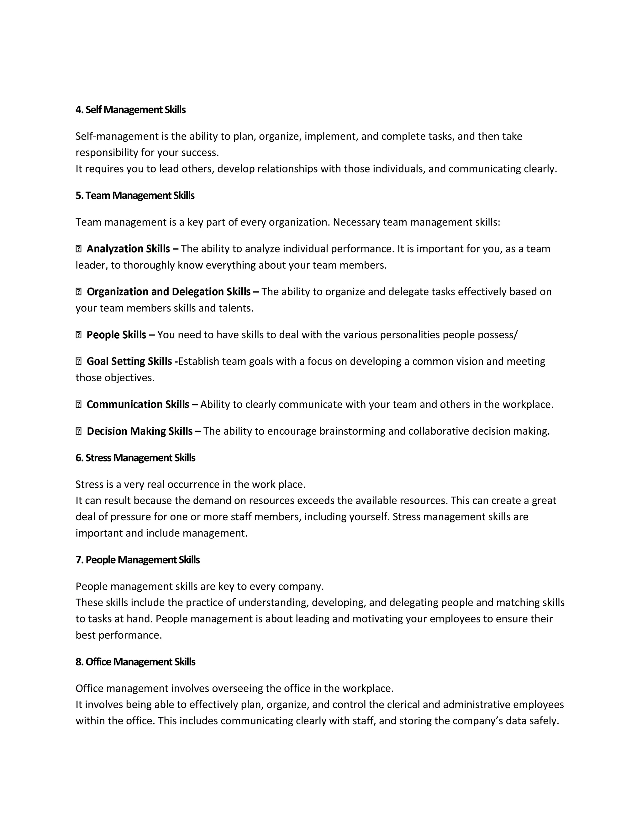 4. Self Management Skills 
Self-management is the ability to plan, organize, implement, and complete tasks, and then take 
responsibility for your success. 
It requires you to lead others, develop relationships with those individuals, and communicating clearly. 
5. Team Management Skills 
Team management is a key part of every organization. Necessary team management skills: 
– The ability to analyze individual performance. It is important for you, as a team 
leader, to thoroughly know everything about your team members. 
– The ability to organize and delegate tasks effectively based on 
your team members skills and talents. 
– You need to have skills to deal with the various personalities people possess/ 
-Establish team goals with a focus on developing a common vision and meeting 
those objectives. 
– Ability to clearly communicate with your team and others in the workplace. 
– The ability to encourage brainstorming and collaborative decision making. 
6. Stress Management Skills 
Stress is a very real occurrence in the work place. 
It can result because the demand on resources exceeds the available resources. This can create a great 
deal of pressure for one or more staff members, including yourself. Stress management skills are 
important and include management. 
7. People Management Skills 
People management skills are key to every company. 
These skills include the practice of understanding, developing, and delegating people and matching skills 
to tasks at hand. People management is about leading and motivating your employees to ensure their 
best performance. 
8. Office Management Skills 
Office management involves overseeing the office in the workplace. 
It involves being able to effectively plan, organize, and control the clerical and administrative employees 
within the office. This includes communicating clearly with staff, and storing the company’s data safely. 
 