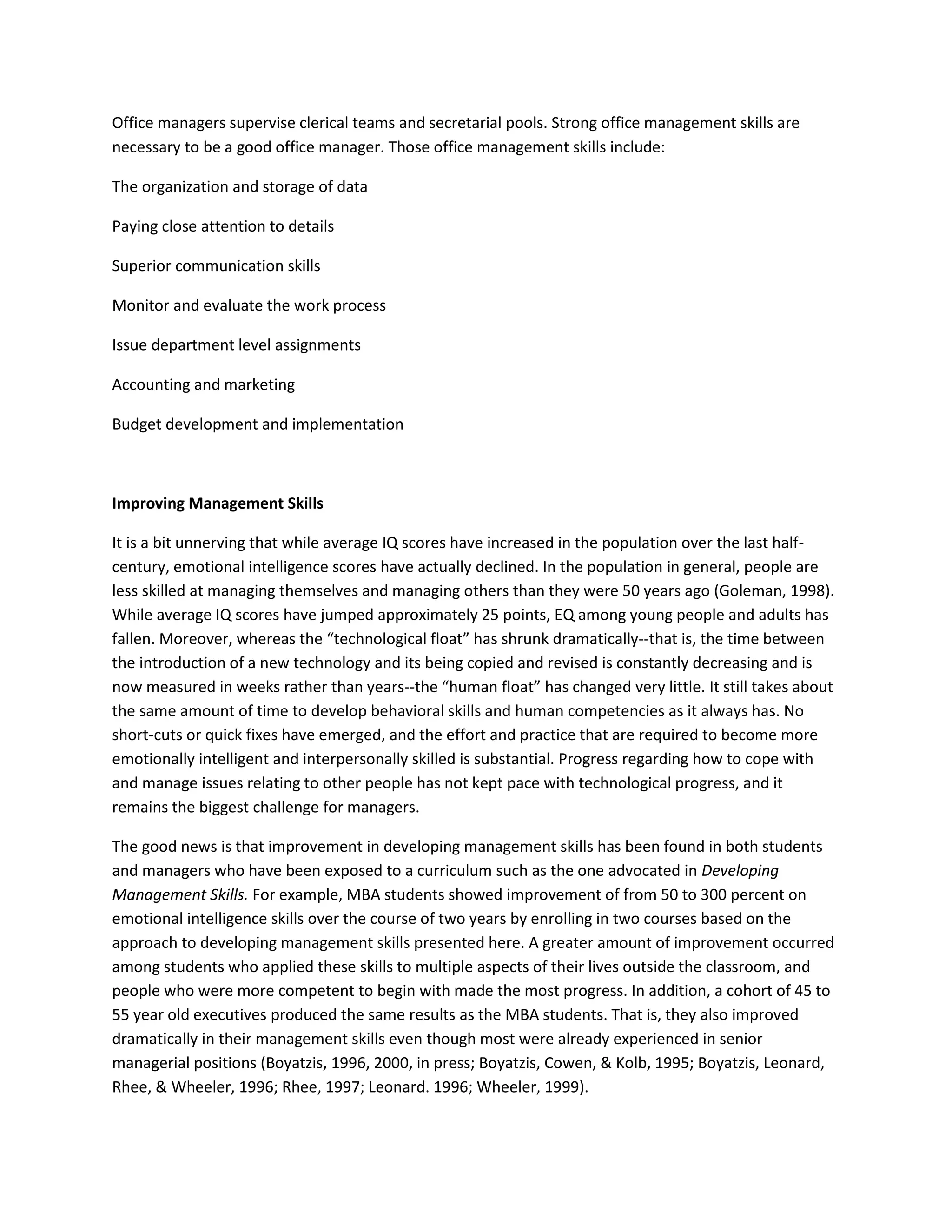 Office managers supervise clerical teams and secretarial pools. Strong office management skills are 
necessary to be a good office manager. Those office management skills include: 
The organization and storage of data 
Paying close attention to details 
Superior communication skills 
Monitor and evaluate the work process 
Issue department level assignments 
Accounting and marketing 
Budget development and implementation 
Improving Management Skills 
It is a bit unnerving that while average IQ scores have increased in the population over the last half-century, 
emotional intelligence scores have actually declined. In the population in general, people are 
less skilled at managing themselves and managing others than they were 50 years ago (Goleman, 1998). 
While average IQ scores have jumped approximately 25 points, EQ among young people and adults has 
fallen. Moreover, whereas the “technological float” has shrunk dramatically--that is, the time between 
the introduction of a new technology and its being copied and revised is constantly decreasing and is 
now measured in weeks rather than years--the “human float” has changed very little. It still takes about 
the same amount of time to develop behavioral skills and human competencies as it always has. No 
short-cuts or quick fixes have emerged, and the effort and practice that are required to become more 
emotionally intelligent and interpersonally skilled is substantial. Progress regarding how to cope with 
and manage issues relating to other people has not kept pace with technological progress, and it 
remains the biggest challenge for managers. 
The good news is that improvement in developing management skills has been found in both students 
and managers who have been exposed to a curriculum such as the one advocated in Developing 
Management Skills. For example, MBA students showed improvement of from 50 to 300 percent on 
emotional intelligence skills over the course of two years by enrolling in two courses based on the 
approach to developing management skills presented here. A greater amount of improvement occurred 
among students who applied these skills to multiple aspects of their lives outside the classroom, and 
people who were more competent to begin with made the most progress. In addition, a cohort of 45 to 
55 year old executives produced the same results as the MBA students. That is, they also improved 
dramatically in their management skills even though most were already experienced in senior 
managerial positions (Boyatzis, 1996, 2000, in press; Boyatzis, Cowen, & Kolb, 1995; Boyatzis, Leonard, 
Rhee, & Wheeler, 1996; Rhee, 1997; Leonard. 1996; Wheeler, 1999). 
 