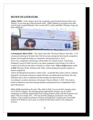 REVIEW OF LITERATURE

Ajitjoy (2010) – In this Ajitjoy shows the comparative advertisement between Dove and
Pantene. As not long ago I had mentioned Audi – BMW fighting it out against each other
with the help of giant billboards. Now we have HUL’s Dove and P&G’s Pantene. Enjoy the
below billboard -




Lakshmipathy Bhatt (2010) – This article states that The latest offensive from Rin – a TV
commercial claiming to be better than Tide by not just naming but showing the competitive
product, has brought the debate on comparative advertising back in focus.
In his view, comparative advertising is permissible if it’s based on facts. Advertising
Standards Council of India, has this to say about comparative advertising in its Code of
Conduct In the Rin ad, the claim is limited to a whiter wash- ‘Tide se kahin behatar safedi
de Rin’ (Rin gives better whiteness than Tide), without getting into specific, feature-to
feature comparison.
Almost all detergent ads promise a whiter wash – except that they used to refer to ‘ordinary
detergents’ leaving the consumer to figure that they are talking about her brand. The only
difference here is that a competitor has been named, and shown brazenly.
According to an article carried out in Economic Times on March 1, 2010: ‘this claim is
based on laboratory tests done through globally accepted protocols in independent third-
party laboratories’.

Ellett (2010) stated that in the early ’90s, while at Dell, I was involved in starting a price
war in the PC category. The advertising that supported the strategy was an explicit
comparison of similarly featured Dell and Compaq products along with their respective list
prices. Dell cost usually 30% – 50% less and the campaign caused quite a stir in the
industry. It also caught the attention of buyers and helped the company grow from $500
million to $3 billion in a few years. It worked for Dell and it seems to be working for
Verizon.


                                              12
 