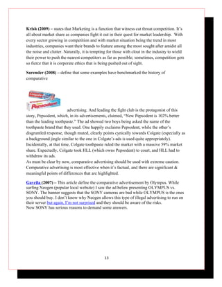 Krish (2009) – states that Marketing is a function that witness cut throat competition. It’s
all about market share as companies fight it out in their quest for market leadership. With
every sector growing in competition and with market situation being the trend in most
industries, companies want their brands to feature among the most sought after amidst all
the noise and clutter. Naturally, it is tempting for those with clout in the industry to wield
their power to push the nearest competitors as far as possible; sometimes, competition gets
so fierce that it is corporate ethics that is being pushed out of sight.

Surender (2008) – define that some examples have benchmarked the history of
comparative




                         advertising. And leading the fight club is the protagonist of this
story, Pepsodent, which, in its advertisements, claimed, “New Pepsodent is 102% better
than the leading toothpaste.” The ad showed two boys being asked the name of the
toothpaste brand that they used. One happily exclaims Pepsodent, while the other’s
disgruntled response, though muted, clearly points cynically towards Colgate (especially as
a background jingle similar to the one in Colgate’s ads is used quite appropriately).
Incidentally, at that time, Colgate toothpaste ruled the market with a massive 59% market
share. Expectedly, Colgate took HLL (which owns Pepsodent) to court, and HLL had to
withdraw its ads.
As must be clear by now, comparative advertising should be used with extreme caution.
Comparative advertising is most effective when it’s factual, and there are significant &
meaningful points of differences that are highlighted.

Gavrila (2007) – This article define the comparative advertisement by Olympus. While
surfing Neogen (popular local website) I saw the ad below presenting OLYMPUS vs.
SONY. The banner suggests that the SONY cameras are bad while OLYMPUS is the ones
you should buy. I don’t know why Neogen allows this type of illegal advertising to run on
their server but again, I’m not surprised and they should be aware of the risks.
Now SONY has serious reasons to demand some answers.




                                              13
 