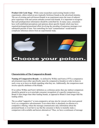 Product Life Cycle Stage - While some researchers used existing brands in their
experiments, others relied on new (typically fictitious) brands as the advertised stimulus.
The use of existing and well-known brands in an experiment raises the issue of subjects'
prior experience with and current attitudes toward such brands. It is important to recognize
that such predisposition information should be controlled for. In many cases, consumers
have well established perceptions and opinions about specific brands which may have
required prolonged promotional effort involving the encoding of numerous messages over
substantial periods of time. Not controlling for such "contamination" would tend to
complicate inferences drawn from an experimental study.




Characteristics of The Compared-to-Brands

Naming of Compared-to-Brands - As defined by Willkie and Farris (1975) a comparative
advertisement must either specifically name the compared-to-brand(s) or refer to them in
such a way as to leave no doubt regarding what they are. Additionally, the comparison must
involve specific attributes of the brands.

If we utilize Willkie and Farris' definition as a reference point, then any indirect comparison
should be general so as to preclude consumer recognition of a specific comparison (e.g.,
Brand A lasts longer than other leading brands, as opposed to Brand A lasts longer than the
leading seller).

The so-called "supportive" or non-comparative ad may also be viewed, at the most general
level, as a comparative advertisement. Even where there is absolutely no allusion to a
competitive offering, where the message communicates only information about the
promoted brand, is it not fair to say that the consumer is likely to mentally make a
comparison with available and known alternatives? Thus, we have a continuum of message

                                              16
 