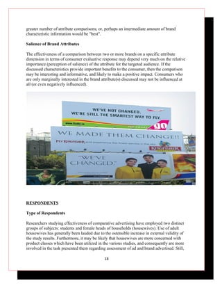 greater number of attribute comparisons; or, perhaps an intermediate amount of brand
characteristic information would be "best".

Salience of Brand Attributes

The effectiveness of a comparison between two or more brands on a specific attribute
dimension in terms of consumer evaluative response may depend very much on the relative
importance (perception of salience) of the attribute for the targeted audience. If the
discussed characteristics provide important benefits to the consumer, then the comparison
may be interesting and informative, and likely to make a positive impact. Consumers who
are only marginally interested in the brand attribute(s) discussed may not be influenced at
all (or even negatively influenced).




RESPONDENTS

Type of Respondents

Researchers studying effectiveness of comparative advertising have employed two distinct
groups of subjects: students and female heads of households (housewives). Use of adult
housewives has generally been lauded due to the ostensible increase in external validity of
the study results. Furthermore, it may be likely that housewives are more concerned with
product classes which have been utilized in the various studies, and consequently are more
involved in the task presented them regarding assessment of ad and brand advertised. Still,

                                             18
 