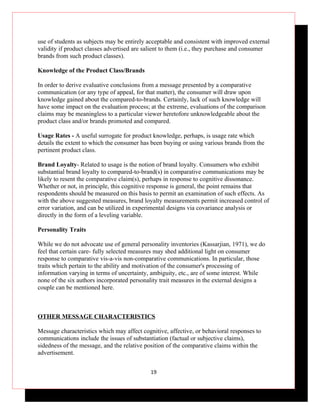 use of students as subjects may be entirely acceptable and consistent with improved external
validity if product classes advertised are salient to them (i.e., they purchase and consumer
brands from such product classes).

Knowledge of the Product Class/Brands

In order to derive evaluative conclusions from a message presented by a comparative
communication (or any type of appeal, for that matter), the consumer will draw upon
knowledge gained about the compared-to-brands. Certainly, lack of such knowledge will
have some impact on the evaluation process; at the extreme, evaluations of the comparison
claims may be meaningless to a particular viewer heretofore unknowledgeable about the
product class and/or brands promoted and compared.

Usage Rates - A useful surrogate for product knowledge, perhaps, is usage rate which
details the extent to which the consumer has been buying or using various brands from the
pertinent product class.

Brand Loyalty- Related to usage is the notion of brand loyalty. Consumers who exhibit
substantial brand loyalty to compared-to-brand(s) in comparative communications may be
likely to resent the comparative claim(s), perhaps in response to cognitive dissonance.
Whether or not, in principle, this cognitive response is general, the point remains that
respondents should be measured on this basis to permit an examination of such effects. As
with the above suggested measures, brand loyalty measurements permit increased control of
error variation, and can be utilized in experimental designs via covariance analysis or
directly in the form of a leveling variable.

Personality Traits

While we do not advocate use of general personality inventories (Kassarjian, 1971), we do
feel that certain care- fully selected measures may shed additional light on consumer
response to comparative vis-a-vis non-comparative communications. In particular, those
traits which pertain to the ability and motivation of the consumer's processing of
information varying in terms of uncertainty, ambiguity, etc., are of some interest. While
none of the six authors incorporated personality trait measures in the external designs a
couple can be mentioned here.



OTHER MESSAGE CHARACTERISTICS

Message characteristics which may affect cognitive, affective, or behavioral responses to
communications include the issues of substantiation (factual or subjective claims),
sidedness of the message, and the relative position of the comparative claims within the
advertisement.


                                             19
 