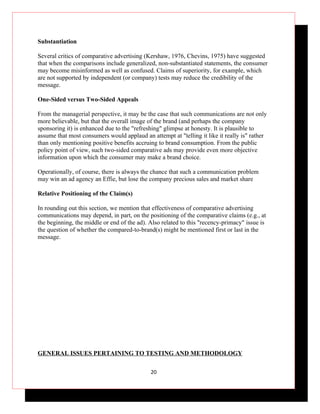 Substantiation

Several critics of comparative advertising (Kershaw, 1976, Chevins, 1975) have suggested
that when the comparisons include generalized, non-substantiated statements, the consumer
may become misinformed as well as confused. Claims of superiority, for example, which
are not supported by independent (or company) tests may reduce the credibility of the
message.

One-Sided versus Two-Sided Appeals

From the managerial perspective, it may be the case that such communications are not only
more believable, but that the overall image of the brand (and perhaps the company
sponsoring it) is enhanced due to the "refreshing" glimpse at honesty. It is plausible to
assume that most consumers would applaud an attempt at "telling it like it really is" rather
than only mentioning positive benefits accruing to brand consumption. From the public
policy point of view, such two-sided comparative ads may provide even more objective
information upon which the consumer may make a brand choice.

Operationally, of course, there is always the chance that such a communication problem
may win an ad agency an Effie, but lose the company precious sales and market share

Relative Positioning of the Claim(s)

In rounding out this section, we mention that effectiveness of comparative advertising
communications may depend, in part, on the positioning of the comparative claims (e.g., at
the beginning, the middle or end of the ad). Also related to this "recency-primacy" issue is
the question of whether the compared-to-brand(s) might be mentioned first or last in the
message.




GENERAL ISSUES PERTAINING TO TESTING AND METHODOLOGY

                                             20
 
