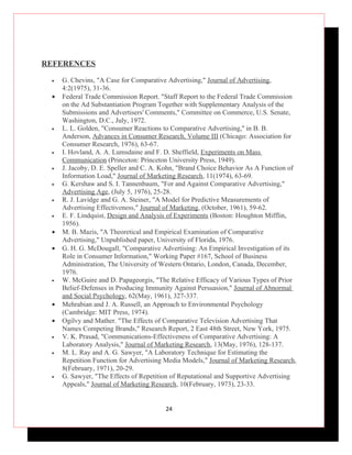 REFERENCES

 •   G. Chevins, "A Case for Comparative Advertising," Journal of Advertising,
     4:2(1975), 31-36.
 •   Federal Trade Commission Report. "Staff Report to the Federal Trade Commission
     on the Ad Substantiation Program Together with Supplementary Analysis of the
     Submissions and Advertisers' Comments," Committee on Commerce, U.S. Senate,
     Washington, D.C., July, 1972.
 •   L. L. Golden, "Consumer Reactions to Comparative Advertising,'' in B. B.
     Anderson, Advances in Consumer Research, Volume III (Chicago: Association for
     Consumer Research, 1976), 63-67.
 •   I. Hovland, A. A. Lumsdaine and F. D. Sheffield, Experiments on Mass
     Communication (Princeton: Princeton University Press, 1949).
 •   J. Jacoby, D. E. Speller and C. A. Kohn, "Brand Choice Behavior As A Function of
     Information Load," Journal of Marketing Research, 11(1974), 63-69.
 •   G. Kershaw and S. I. Tannenbaum, "For and Against Comparative Advertising,"
     Advertising Age, (July 5, 1976), 25-28.
 •   R. J. Lavidge and G. A. Steiner, "A Model for Predictive Measurements of
     Advertising Effectiveness," Journal of Marketing, (October, 1961), 59-62.
 •   E. F. Lindquist, Design and Analysis of Experiments (Boston: Houghton Mifflin,
     1956).
 •   M. B. Mazis, "A Theoretical and Empirical Examination of Comparative
     Advertising," Unpublished paper, University of Florida, 1976.
 •   G. H. G. McDougall, "Comparative Advertising: An Empirical Investigation of its
     Role in Consumer Information," Working Paper #167, School of Business
     Administration, The University of Western Ontario, London, Canada, December,
     1976.
 •   W. McGuire and D. Papageorgis, "The Relative Efficacy of Various Types of Prior
     Belief-Defenses in Producing Immunity Against Persuasion," Journal of Abnormal
     and Social Psychology, 62(May, 1961), 327-337.
 •   Mehrabian and J. A. Russell, an Approach to Environmental Psychology
     (Cambridge: MIT Press, 1974).
 •   Ogilvy and Mather. "The Effects of Comparative Television Advertising That
     Names Competing Brands," Research Report, 2 East 48th Street, New York, 1975.
 •   V. K. Prasad, "Communications-Effectiveness of Comparative Advertising: A
     Laboratory Analysis," Journal of Marketing Research, 13(May, 1976), 128-137.
 •   M. L. Ray and A. G. Sawyer, "A Laboratory Technique for Estimating the
     Repetition Function for Advertising Media Models," Journal of Marketing Research,
     8(February, 1971), 20-29.
 •   G. Sawyer, "The Effects of Repetition of Reputational and Supportive Advertising
     Appeals," Journal of Marketing Research, 10(February, 1973), 23-33.


                                        24
 