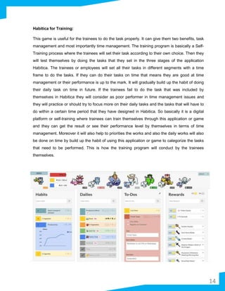 Habitica for Training:
This game is useful for the trainees to do the task properly. It can give them two benefits, task
management and most importantly time management. The training program is basically a Self-
Training process where the trainees will set their task according to their own choice. Then they
will test themselves by doing the tasks that they set in the three stages of the application
Habitica. The trainees or employees will set all their tasks in different segments with a time
frame to do the tasks. If they can do their tasks on time that means they are good at time
management or their performance is up to the mark. It will gradually build up the habit of doing
their daily task on time in future. If the trainees fail to do the task that was included by
themselves in Habitica they will consider as poor performer in time management issues and
they will practice or should try to focus more on their daily tasks and the tasks that will have to
do within a certain time period that they have designed in Habitica. So basically it is a digital
platform or self-training where trainees can train themselves through this application or game
and they can get the result or see their performance level by themselves in terms of time
management. Moreover it will also help to priorities the works and also the daily works will also
be done on time by build up the habit of using this application or game to categorize the tasks
that need to be performed. This is how the training program will conduct by the trainees
themselves.
14
 