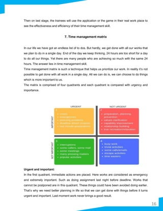 Then on last stage, the trainees will use the application or the game in their real work place to
see the effectiveness and efficiency of their time management skill.
7. Time management matrix
In our life we have got an endless list of to dos. But hardly, we get done with all our works that
we plan to do in a single day. End of the day we keep thinking, 24 hours are too short for a day
to do all our things. Yet there are many people who are achieving so much with the same 24
hours. The answer lies in time management skill.
Time management matrix is such a technique that helps us prioritize our work. In reality it’s not
possible to get done with all work in a single day. All we can do is, we can choose to do things
which is more important to us.
The matrix is comprised of four quadrants and each quadrant is compared with urgency and
importance.
Urgent and important:
In the first quadrant, immediate actions are placed. Here works are considered as emergency
and extremely important. Such as doing assignment last night before deadline. Works that
cannot be postponed are in this quadrant. These things could have been avoided doing earlier.
That’s why we need better planning in life so that we can get done with things before it turns
urgent and important. Last moment work never brings a good result.
16
 